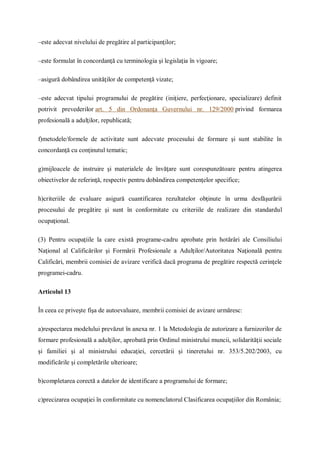 –este adecvat nivelului de pregătire al participanţilor;
–este formulat în concordanţă cu terminologia şi legislaţia în vigoare;
–asigură dobândirea unităţilor de competenţă vizate;
–este adecvat tipului programului de pregătire (iniţiere, perfecţionare, specializare) definit
potrivit prevederilor art. 5 din Ordonanţa Guvernului nr. 129/2000 privind formarea
profesională a adulţilor, republicată;
f)metodele/formele de activitate sunt adecvate procesului de formare şi sunt stabilite în
concordanţă cu conţinutul tematic;
g)mijloacele de instruire şi materialele de învăţare sunt corespunzătoare pentru atingerea
obiectivelor de referinţă, respectiv pentru dobândirea competenţelor specifice;
h)criteriile de evaluare asigură cuantificarea rezultatelor obţinute în urma desfăşurării
procesului de pregătire şi sunt în conformitate cu criteriile de realizare din standardul
ocupaţional.
(3) Pentru ocupaţiile la care există programe-cadru aprobate prin hotărâri ale Consiliului
Naţional al Calificărilor şi Formării Profesionale a Adulţilor/Autoritatea Naţională pentru
Calificări, membrii comisiei de avizare verifică dacă programa de pregătire respectă cerinţele
programei-cadru.
Articolul 13
În ceea ce priveşte fişa de autoevaluare, membrii comisiei de avizare urmăresc:
a)respectarea modelului prevăzut în anexa nr. 1 la Metodologia de autorizare a furnizorilor de
formare profesională a adulţilor, aprobată prin Ordinul ministrului muncii, solidarităţii sociale
şi familiei şi al ministrului educaţiei, cercetării şi tineretului nr. 353/5.202/2003, cu
modificările şi completările ulterioare;
b)completarea corectă a datelor de identificare a programului de formare;
c)precizarea ocupaţiei în conformitate cu nomenclatorul Clasificarea ocupaţiilor din România;
 