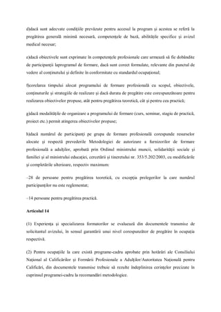 d)dacă sunt adecvate condiţiile prevăzute pentru accesul la program şi acestea se referă la
pregătirea generală minimă necesară, competenţele de bază, abilităţile specifice şi avizul
medical necesar;
e)dacă obiectivele sunt exprimate în competenţele profesionale care urmează să fie dobândite
de participanţii laprogramul de formare, dacă sunt corect formulate, relevante din punctul de
vedere al conţinutului şi definite în conformitate cu standardul ocupaţional;
f)corelarea timpului alocat programului de formare profesională cu scopul, obiectivele,
conţinuturile şi strategiile de realizare şi dacă durata de pregătire este corespunzătoare pentru
realizarea obiectivelor propuse, atât pentru pregătirea teoretică, cât şi pentru cea practică;
g)dacă modalităţile de organizare a programului de formare (curs, seminar, stagiu de practică,
proiect etc.) permit atingerea obiectivelor propuse;
h)dacă numărul de participanţi pe grupa de formare profesională corespunde resurselor
alocate şi respectă prevederile Metodologiei de autorizare a furnizorilor de formare
profesională a adulţilor, aprobată prin Ordinul ministrului muncii, solidarităţii sociale şi
familiei şi al ministrului educaţiei, cercetării şi tineretului nr. 353/5.202/2003, cu modificările
şi completările ulterioare, respectiv maximum:
–28 de persoane pentru pregătirea teoretică, cu excepţia prelegerilor la care numărul
participanţilor nu este reglementat;
–14 persoane pentru pregătirea practică.
Articolul 14
(1) Experienţa şi specializarea formatorilor se evaluează din documentele transmise de
solicitantul avizului, în sensul garantării unui nivel corespunzător de pregătire în ocupaţia
respectivă.
(2) Pentru ocupaţiile la care există programe-cadru aprobate prin hotărâri ale Consiliului
Naţional al Calificărilor şi Formării Profesionale a Adulţilor/Autoritatea Naţională pentru
Calificări, din documentele transmise trebuie să rezulte îndeplinirea cerinţelor precizate în
cuprinsul programei-cadru la recomandări metodologice.
 