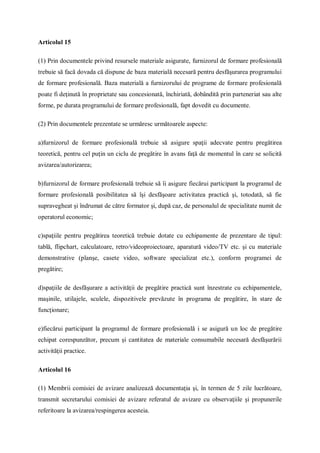 Articolul 15
(1) Prin documentele privind resursele materiale asigurate, furnizorul de formare profesională
trebuie să facă dovada că dispune de baza materială necesară pentru desfăşurarea programului
de formare profesională. Baza materială a furnizorului de programe de formare profesională
poate fi deţinută în proprietate sau concesionată, închiriată, dobândită prin parteneriat sau alte
forme, pe durata programului de formare profesională, fapt dovedit cu documente.
(2) Prin documentele prezentate se urmăresc următoarele aspecte:
a)furnizorul de formare profesională trebuie să asigure spaţii adecvate pentru pregătirea
teoretică, pentru cel puţin un ciclu de pregătire în avans faţă de momentul în care se solicită
avizarea/autorizarea;
b)furnizorul de formare profesională trebuie să îi asigure fiecărui participant la programul de
formare profesională posibilitatea să îşi desfăşoare activitatea practică şi, totodată, să fie
supravegheat şi îndrumat de către formator şi, după caz, de personalul de specialitate numit de
operatorul economic;
c)spaţiile pentru pregătirea teoretică trebuie dotate cu echipamente de prezentare de tipul:
tablă, flipchart, calculatoare, retro/videoproiectoare, aparatură video/TV etc. şi cu materiale
demonstrative (planşe, casete video, software specializat etc.), conform programei de
pregătire;
d)spaţiile de desfăşurare a activităţii de pregătire practică sunt înzestrate cu echipamentele,
maşinile, utilajele, sculele, dispozitivele prevăzute în programa de pregătire, în stare de
funcţionare;
e)fiecărui participant la programul de formare profesională i se asigură un loc de pregătire
echipat corespunzător, precum şi cantitatea de materiale consumabile necesară desfăşurării
activităţii practice.
Articolul 16
(1) Membrii comisiei de avizare analizează documentaţia şi, în termen de 5 zile lucrătoare,
transmit secretarului comisiei de avizare referatul de avizare cu observaţiile şi propunerile
referitoare la avizarea/respingerea acesteia.
 