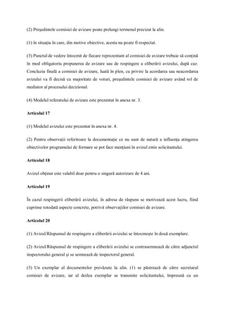 (2) Preşedintele comisiei de avizare poate prelungi termenul precizat la alin.
(1) în situaţia în care, din motive obiective, acesta nu poate fi respectat.
(3) Punctul de vedere întocmit de fiecare reprezentant al comisiei de avizare trebuie să conţină
în mod obligatoriu propunerea de avizare sau de respingere a eliberării avizului, după caz.
Concluzia finală a comisiei de avizare, luată în plen, cu privire la acordarea sau neacordarea
avizului va fi decisă cu majoritate de voturi, preşedintele comisiei de avizare având rol de
mediator al procesului decizional.
(4) Modelul referatului de avizare este prezentat în anexa nr. 3.
Articolul 17
(1) Modelul avizului este prezentat în anexa nr. 4.
(2) Pentru observaţii referitoare la documentaţie ce nu sunt de natură a influenţa atingerea
obiectivelor programului de formare se pot face menţiuni în avizul emis solicitantului.
Articolul 18
Avizul obţinut este valabil doar pentru o singură autorizare de 4 ani.
Articolul 19
În cazul respingerii eliberării avizului, în adresa de răspuns se motivează acest lucru, fiind
cuprinse totodată aspecte concrete, potrivit observaţiilor comisiei de avizare.
Articolul 20
(1) Avizul/Răspunsul de respingere a eliberării avizului se întocmeşte în două exemplare.
(2) Avizul/Răspunsul de respingere a eliberării avizului se contrasemnează de către adjunctul
inspectorului general şi se semnează de inspectorul general.
(3) Un exemplar al documentelor prevăzute la alin. (1) se păstrează de către secretarul
comisiei de avizare, iar al doilea exemplar se transmite solicitantului, împreună cu un
 