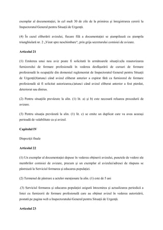 exemplar al documentaţiei, în cel mult 30 de zile de la primirea şi înregistrarea cererii la
Inspectoratul General pentru Situaţii de Urgenţă.
(4) În cazul eliberării avizului, fiecare filă a documentaţiei se ştampilează cu ştampila
triunghiulară nr. 2 „Vizat spre neschimbare“, prin grija secretarului comisiei de avizare.
Articolul 21
(1) Emiterea unui nou aviz poate fi solicitată în următoarele situaţii:a)la reautorizarea
furnizorului de formare profesională în vederea desfăşurării de cursuri de formare
profesională în ocupaţiile din domeniul reglementat de Inspectoratul General pentru Situaţii
de Urgenţă;b)atunci când avizul eliberat anterior a expirat fără ca furnizorul de formare
profesională să fi solicitat autorizarea;c)atunci când avizul eliberat anterior a fost pierdut,
deteriorat sau distrus.
(2) Pentru situaţiile prevăzute la alin. (1) lit. a) şi b) este necesară reluarea procedurii de
avizare.
(3) Pentru situaţia prevăzută la alin. (1) lit. c) se emite un duplicat care va avea aceeaşi
perioadă de valabilitate ca şi avizul.
Capitolul IV
Dispoziţii finale
Articolul 22
(1) Un exemplar al documentaţiei depuse în vederea obţinerii avizului, punctele de vedere ale
membrilor comisiei de avizare, precum şi un exemplar al avizului/adresei de răspuns se
păstrează la Serviciul formarea şi educarea populaţiei.
(2) Termenul de păstrare a actelor menţionate la alin. (1) este de 5 ani
.(3) Serviciul formarea şi educarea populaţiei asigură întocmirea şi actualizarea periodică a
listei cu furnizorii de formare profesională care au obţinut avizul în vederea autorizării,
postată pe pagina web a Inspectoratului General pentru Situaţii de Urgenţă.
Articolul 23
 