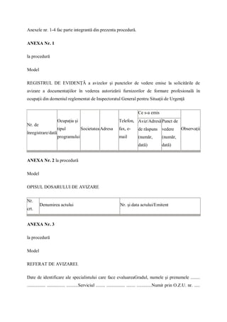 Anexele nr. 1-4 fac parte integrantă din prezenta procedură.
ANEXA Nr. 1
la procedură
Model
REGISTRUL DE EVIDENŢĂ a avizelor şi punctelor de vedere emise la solicitările de
avizare a documentaţiilor în vederea autorizării furnizorilor de formare profesională în
ocupaţii din domeniul reglementat de Inspectoratul General pentru Situaţii de Urgenţă
Nr. de
înregistrare/dată
Ocupaţia şi
tipul
programului
SocietateaAdresa
Telefon,
fax, e-
mail
Ce s-a emis
Observaţii
Aviz/Adresă
de răspuns
(număr,
dată)
Punct de
vedere
(număr,
dată)
ANEXA Nr. 2 la procedură
Model
OPISUL DOSARULUI DE AVIZARE
Nr.
crt.
Denumirea actului Nr. şi data actului/Emitent
ANEXA Nr. 3
la procedură
Model
REFERAT DE AVIZAREI.
Date de identificare ale specialistului care face evaluareaGradul, numele şi prenumele ........
................ ................ ..........Serviciul ........ ................ ........ .............Numit prin O.Z.U. nr. .....
 