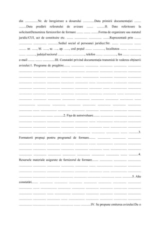 din ................Nr. de înregistrare a dosarului ..............Data primirii documentaţiei ........
.........Data predării referatului de avizare ........ ..........II. Date referitoare la
solicitantDenumirea furnizorilor de formare ........ ........ .........Forma de organizare sau statutul
juridic/CUI, act de constituire etc. ........ ................ ................ ........Reprezentată prin ........
................ ................ .............Sediul social al persoanei juridice:Str. ........ ................ ........
......... nr. ......, bl. ......, sc. ...., ap. ......, cod poştal ........ .............., localitatea ........ ................
........ ..........., judeţul/sectorul ........ ........ ..............., telefon ........ ................, fax ........ ............,
e-mail ........ ........ ...............III. Constatări privind documentaţia transmisă în vederea obţinerii
avizului:1. Programa de pregătire........ ................ ................ ................ ................ ................
................ ................ ................ ........ .................... ................ ................ ................ ................
................ ................ ................ ................ ........ .................... ................ ................ ................
................ ................ ................ ................ ................ ........ .................... ................ ................
................ ................ ................ ................ ................ ................ ........ .................... ................
................ ................ ................ ................ ................ ................ ................ ........ ....................
................ ................ ................ ................ ................ ................ ................ ................ ........
.................... ................ ................ ................ ................ ................ ................ ................
................ ........ .................... ................ ................ ................ ................ ................ ................
................ ................ ........ ............2. Fişa de autoevaluare........ ................ ................ ................
................ ................ ................ ................ ................ ........ .................... ................ ................
................ ................ ................ ................ ................ ................ ........ .................... ................
................ ................ ................ ................ ................ ................ ................ ........ ............3.
Formatorii propuşi pentru programul de formare........ ................ ................ ................
................ ................ ................ ................ ................ ........ .................... ................ ................
................ ................ ................ ................ ................ ................ ........ .................... ................
................ ................ ................ ................ ................ ................ ................ ........ ............4.
Resursele materiale asigurate de furnizorul de formare........ ................ ................ ................
................ ................ ................ ................ ................ ........ .................... ................ ................
................ ................ ................ ................ ................ ................ ........ .................... ................
................ ................ ................ ................ ................ ................ ................ ........ ............5. Alte
constatări........ ................ ................ ................ ................ ................ ................ ................
................ ........ .................... ................ ................ ................ ................ ................ ................
................ ................ ........ .................... ................ ................ ................ ................ ................
................ ................ ................ ........ .................... ................ ................ ................ ................
................ ................ ................ ................ ........ ............IV. Se propune emiterea avizului:Da 
 
