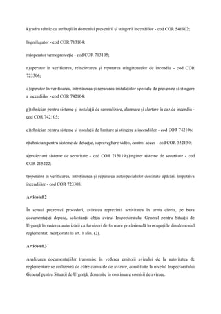 k)cadru tehnic cu atribuţii în domeniul prevenirii şi stingerii incendiilor - cod COR 541902;
l)ignifugator - cod COR 713104;
m)operator termoprotecţie - cod COR 713105;
n)operator în verificarea, reîncărcarea şi repararea stingătoarelor de incendiu - cod COR
723306;
o)operator în verificarea, întreţinerea şi repararea instalaţiilor speciale de prevenire şi stingere
a incendiilor - cod COR 742104;
p)tehnician pentru sisteme şi instalaţii de semnalizare, alarmare şi alertare în caz de incendiu -
cod COR 742105;
q)tehnician pentru sisteme şi instalaţii de limitare şi stingere a incendiilor - cod COR 742106;
r)tehnician pentru sisteme de detecţie, supraveghere video, control acces - cod COR 352130;
s)proiectant sisteme de securitate - cod COR 215119;ş)inginer sisteme de securitate - cod
COR 215222;
t)operator în verificarea, întreţinerea şi repararea autospecialelor destinate apărării împotriva
incendiilor - cod COR 723308.
Articolul 2
În sensul prezentei proceduri, avizarea reprezintă activitatea în urma căreia, pe baza
documentaţiei depuse, solicitanţii obţin avizul Inspectoratului General pentru Situaţii de
Urgenţă în vederea autorizării ca furnizori de formare profesională în ocupaţiile din domeniul
reglementat, menţionate la art. 1 alin. (2).
Articolul 3
Analizarea documentaţiilor transmise în vederea emiterii avizului de la autoritatea de
reglementare se realizează de către comisiile de avizare, constituite la nivelul Inspectoratului
General pentru Situaţii de Urgenţă, denumite în continuare comisii de avizare.
 