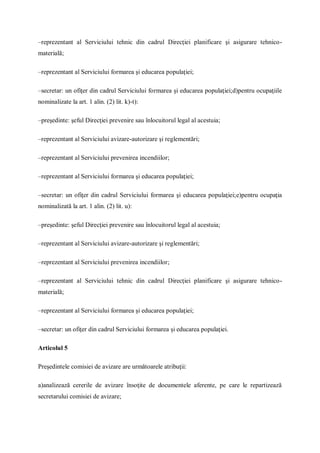 –reprezentant al Serviciului tehnic din cadrul Direcţiei planificare şi asigurare tehnico-
materială;
–reprezentant al Serviciului formarea şi educarea populaţiei;
–secretar: un ofiţer din cadrul Serviciului formarea şi educarea populaţiei;d)pentru ocupaţiile
nominalizate la art. 1 alin. (2) lit. k)-t):
–preşedinte: şeful Direcţiei prevenire sau înlocuitorul legal al acestuia;
–reprezentant al Serviciului avizare-autorizare şi reglementări;
–reprezentant al Serviciului prevenirea incendiilor;
–reprezentant al Serviciului formarea şi educarea populaţiei;
–secretar: un ofiţer din cadrul Serviciului formarea şi educarea populaţiei;e)pentru ocupaţia
nominalizată la art. 1 alin. (2) lit. u):
–preşedinte: şeful Direcţiei prevenire sau înlocuitorul legal al acestuia;
–reprezentant al Serviciului avizare-autorizare şi reglementări;
–reprezentant al Serviciului prevenirea incendiilor;
–reprezentant al Serviciului tehnic din cadrul Direcţiei planificare şi asigurare tehnico-
materială;
–reprezentant al Serviciului formarea şi educarea populaţiei;
–secretar: un ofiţer din cadrul Serviciului formarea şi educarea populaţiei.
Articolul 5
Preşedintele comisiei de avizare are următoarele atribuţii:
a)analizează cererile de avizare însoţite de documentele aferente, pe care le repartizează
secretarului comisiei de avizare;
 