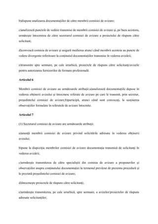 b)dispune analizarea documentaţiilor de către membrii comisiei de avizare;
c)analizează punctele de vedere transmise de membrii comisiei de avizare şi, pe baza acestora,
urmăreşte întocmirea de către secretarul comisiei de avizare a proiectului de răspuns către
solicitant;
d)convoacă comisia de avizare şi asigură medierea atunci când membrii acesteia au puncte de
vedere divergente referitoare la conţinutul documentaţiilor transmise în vederea avizării;
e)transmite spre semnare, pe cale ierarhică, proiectele de răspuns către solicitanţi/avizele
pentru autorizarea furnizorilor de formare profesională.
Articolul 6
Membrii comisiei de avizare au următoarele atribuţii:a)analizează documentaţiile depuse în
vederea obţinerii avizului şi întocmesc referate de avizare pe care le transmit, prin secretar,
preşedintelui comisiei de avizare;b)participă, atunci când sunt convocaţi, la susţinerea
observaţiilor formulate în referatele de avizare întocmite.
Articolul 7
(1) Secretarul comisiei de avizare are următoarele atribuţii:
a)anunţă membrii comisiei de avizare privind solicitările adresate în vederea obţinerii
avizului;
b)pune la dispoziţia membrilor comisiei de avizare documentaţia transmisă de solicitanţi în
vederea avizării;
c)urmăreşte transmiterea de către specialiştii din comisia de avizare a propunerilor şi
observaţiilor asupra conţinutului documentaţiei la termenul prevăzut de prezenta procedură şi
le prezintă preşedintelui comisiei de avizare;
d)întocmeşte proiectele de răspuns către solicitanţi;
e)urmăreşte transmiterea, pe cale ierarhică, spre semnare, a avizelor/proiectelor de răspuns
adresate solicitanţilor;
 