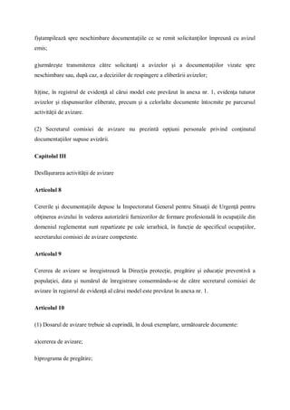 f)ştampilează spre neschimbare documentaţiile ce se remit solicitanţilor împreună cu avizul
emis;
g)urmăreşte transmiterea către solicitanţi a avizelor şi a documentaţiilor vizate spre
neschimbare sau, după caz, a deciziilor de respingere a eliberării avizelor;
h)ţine, în registrul de evidenţă al cărui model este prevăzut în anexa nr. 1, evidenţa tuturor
avizelor şi răspunsurilor eliberate, precum şi a celorlalte documente întocmite pe parcursul
activităţii de avizare.
(2) Secretarul comisiei de avizare nu prezintă opţiuni personale privind conţinutul
documentaţiilor supuse avizării.
Capitolul III
Desfăşurarea activităţii de avizare
Articolul 8
Cererile şi documentaţiile depuse la Inspectoratul General pentru Situaţii de Urgenţă pentru
obţinerea avizului în vederea autorizării furnizorilor de formare profesională în ocupaţiile din
domeniul reglementat sunt repartizate pe cale ierarhică, în funcţie de specificul ocupaţiilor,
secretarului comisiei de avizare competente.
Articolul 9
Cererea de avizare se înregistrează la Direcţia protecţie, pregătire şi educaţie preventivă a
populaţiei, data şi numărul de înregistrare consemnându-se de către secretarul comisiei de
avizare în registrul de evidenţă al cărui model este prevăzut în anexa nr. 1.
Articolul 10
(1) Dosarul de avizare trebuie să cuprindă, în două exemplare, următoarele documente:
a)cererea de avizare;
b)programa de pregătire;
 