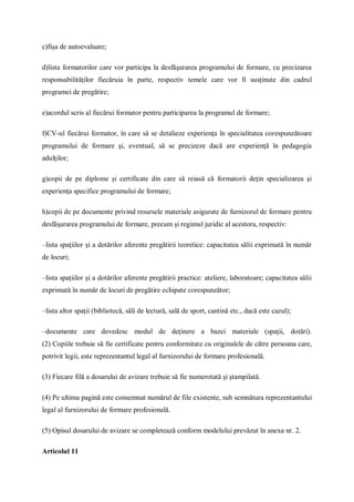 c)fişa de autoevaluare;
d)lista formatorilor care vor participa la desfăşurarea programului de formare, cu precizarea
responsabilităţilor fiecăruia în parte, respectiv temele care vor fi susţinute din cadrul
programei de pregătire;
e)acordul scris al fiecărui formator pentru participarea la programul de formare;
f)CV-ul fiecărui formator, în care să se detalieze experienţa în specialitatea corespunzătoare
programului de formare şi, eventual, să se precizeze dacă are experienţă în pedagogia
adulţilor;
g)copii de pe diplome şi certificate din care să reiasă că formatorii deţin specializarea şi
experienţa specifice programului de formare;
h)copii de pe documente privind resursele materiale asigurate de furnizorul de formare pentru
desfăşurarea programului de formare, precum şi regimul juridic al acestora, respectiv:
–lista spaţiilor şi a dotărilor aferente pregătirii teoretice: capacitatea sălii exprimată în număr
de locuri;
–lista spaţiilor şi a dotărilor aferente pregătirii practice: ateliere, laboratoare; capacitatea sălii
exprimată în număr de locuri de pregătire echipate corespunzător;
–lista altor spaţii (bibliotecă, săli de lectură, sală de sport, cantină etc., dacă este cazul);
–documente care dovedesc modul de deţinere a bazei materiale (spaţii, dotări).
(2) Copiile trebuie să fie certificate pentru conformitate cu originalele de către persoana care,
potrivit legii, este reprezentantul legal al furnizorului de formare profesională.
(3) Fiecare filă a dosarului de avizare trebuie să fie numerotată şi ştampilată.
(4) Pe ultima pagină este consemnat numărul de file existente, sub semnătura reprezentantului
legal al furnizorului de formare profesională.
(5) Opisul dosarului de avizare se completează conform modelului prevăzut în anexa nr. 2.
Articolul 11
 