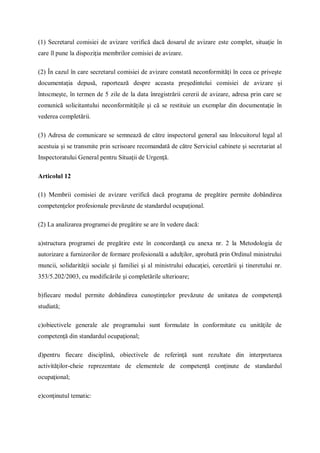 (1) Secretarul comisiei de avizare verifică dacă dosarul de avizare este complet, situaţie în
care îl pune la dispoziţia membrilor comisiei de avizare.
(2) În cazul în care secretarul comisiei de avizare constată neconformităţi în ceea ce priveşte
documentaţia depusă, raportează despre aceasta preşedintelui comisiei de avizare şi
întocmeşte, în termen de 5 zile de la data înregistrării cererii de avizare, adresa prin care se
comunică solicitantului neconformităţile şi că se restituie un exemplar din documentaţie în
vederea completării.
(3) Adresa de comunicare se semnează de către inspectorul general sau înlocuitorul legal al
acestuia şi se transmite prin scrisoare recomandată de către Serviciul cabinete şi secretariat al
Inspectoratului General pentru Situaţii de Urgenţă.
Articolul 12
(1) Membrii comisiei de avizare verifică dacă programa de pregătire permite dobândirea
competenţelor profesionale prevăzute de standardul ocupaţional.
(2) La analizarea programei de pregătire se are în vedere dacă:
a)structura programei de pregătire este în concordanţă cu anexa nr. 2 la Metodologia de
autorizare a furnizorilor de formare profesională a adulţilor, aprobată prin Ordinul ministrului
muncii, solidarităţii sociale şi familiei şi al ministrului educaţiei, cercetării şi tineretului nr.
353/5.202/2003, cu modificările şi completările ulterioare;
b)fiecare modul permite dobândirea cunoştinţelor prevăzute de unitatea de competenţă
studiată;
c)obiectivele generale ale programului sunt formulate în conformitate cu unităţile de
competenţă din standardul ocupaţional;
d)pentru fiecare disciplină, obiectivele de referinţă sunt rezultate din interpretarea
activităţilor-cheie reprezentate de elementele de competenţă conţinute de standardul
ocupaţional;
e)conţinutul tematic:
 