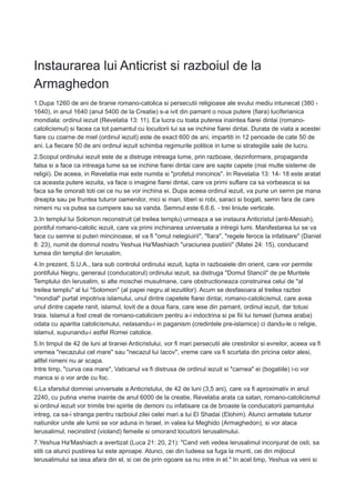 Instaurarea lui Anticrist si razboiul de la
Armaghedon
1.Dupa 1260 de ani de tiranie romano-catolica si persecutii religioase ale evului mediu intunecat (380 -
1640), in anul 1640 (anul 5400 de la Creatie) s-a ivit din pamant o noua putere (fiara) luciferianica
mondiala: ordinul iezuit (Revelatia 13: 11). Ea lucra cu toata puterea inaintea fiarei dintai (romano-
catolicismul) si facea ca tot pamantul cu locuitorii lui sa se inchine fiarei dintai. Durata de viata a acestei
fiare cu coarne de miel (ordinul iezuit) este de exact 600 de ani, impartiti in 12 perioade de cate 50 de
ani. La fiecare 50 de ani ordinul iezuit schimba regimurile politice in lume si strategiile sale de lucru.
2.Scopul ordinului iezuit este de a distruge intreaga lume, prin razboaie, dezinformare, propaganda
falsa si a face ca intreaga lume sa se inchine fiarei dintai care are sapte capete (mai multe sisteme de
religii). De aceea, in Revelatia mai este numita si "profetul mincinos". In Revelatia 13: 14- 18 este aratat
ca aceasta putere iezuita, va face o imagine fiarei dintai, care va primi suflare ca sa vorbeasca si sa
faca sa fie omorati toti cei ce nu se vor inchina ei. Dupa aceea ordinul iezuit, va pune un semn pe mana
dreapta sau pe fruntea tuturor oamenilor, mici si mari, liberi si robi, saraci si bogati, semn fara de care
nimeni nu va putea sa cumpere sau sa vanda. Semnul este 6.6.6. - trei liniute verticale.
3.In templul lui Solomon reconstruit (al treilea templu) urmeaza a se instaura Anticristul (anti-Mesiah),
pontiful romano-catolic iezuit, care va primi inchinarea universala a intregii lumi. Manifestarea lui se va
face cu semne si puteri mincinoase, el va fi "omul nelegiuirii", "fiara", "regele feroce la infatisare" (Daniel
8: 23), numit de domnul nostru Yeshua Ha'Mashiach "uraciunea pustiirii" (Matei 24: 15), conducand
lumea din templul din Ierusalim.
4.In prezent, S.U.A., tara sub controlul ordinului iezuit, lupta in razboaiele din orient, care vor permite
pontifului Negru, generaul (conducatorul) ordinului iezuit, sa distruga "Domul StanciI" de pe Muntele
Templului din Ierusalim, si alte moschei musulmane, care obstructioneaza construirea celui de "al
treilea templu" al lui "Solomon" (al papei negru al iezuitilor). Acum se desfasoara al treilea razboi
"mondial" purtat impotriva islamului, unul dintre capetele fiarei dintai, romano-catolicismul, care avea
unul dintre capete ranit, islamul, lovit de a doua fiara, care iese din pamant, ordinul iezuit, dar totusi
traia. Islamul a fost creat de romano-catolicism pentru a-i indoctrina si pe fiii lui Ismael (lumea araba)
odata cu aparitia catolicismului, nelasandu-i in paganism (credintele pre-islamice) ci dandu-le o religie,
islamul, supunandu-i astfel Romei catolice.
5.In timpul de 42 de luni al tiraniei Anticristului, vor fi mari persecutii ale crestinilor si evreilor, aceea va fi
vremea "necazului cel mare" sau "necazul lui Iacov", vreme care va fi scurtata din pricina celor alesi,
altfel nimeni nu ar scapa.
Intre timp, "curva cea mare", Vaticanul va fi distrusa de ordinul iezuit si "carnea" ei (bogatiile) i-o vor
manca si o vor arde cu foc.
6.La sfarsitul domniei universale a Anticristului, de 42 de luni (3,5 ani), care va fi aproximativ in anul
2240, cu putina vreme inainte de anul 6000 de la creatie, Revelatia arata ca satan, romano-catolicismul
si ordinul iezuit vor trimite trei spirite de demoni cu infatisare ca de broaste la conducatorii pamantului
intreg, ca sa-i stranga pentru razboiul zilei celei mari a lui El Shadai (Elohim). Atunci armatele tuturor
natiunilor unite ale lumii se vor aduna in Israel, in valea lui Meghido (Armaghedon), si vor ataca
Ierusalimul, necinstind (violand) femeile si omorand locuitorii Ierusalimului.
7.Yeshua Ha'Mashiach a avertizat (Luca 21: 20, 21): "Cand veti vedea Ierusalimul inconjurat de osti, sa
stiti ca atunci pustiirea lui este aproape. Atunci, cei din Iudeea sa fuga la munti, cei din mijlocul
Ierusalimului sa iasa afara din el, si cei de prin ogoare sa nu intre in el." In acel timp, Yeshua va veni si
 