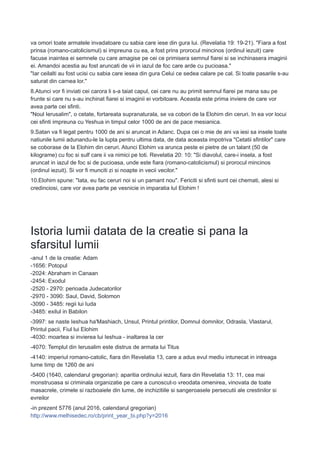 va omori toate armatele invadatoare cu sabia care iese din gura lui. (Revelatia 19: 19-21). "Fiara a fost
prinsa (romano-catolicismul) si impreuna cu ea, a fost prins prorocul mincinos (ordinul iezuit) care
facuse inaintea ei semnele cu care amagise pe cei ce primisera semnul fiarei si se inchinasera imaginii
ei. Amandoi acestia au fost aruncati de vii in iazul de foc care arde cu pucioasa."
"Iar ceilalti au fost ucisi cu sabia care iesea din gura Celui ce sedea calare pe cal. Si toate pasarile s-au
saturat din carnea lor."
8.Atunci vor fi inviati cei carora li s-a taiat capul, cei care nu au primit semnul fiarei pe mana sau pe
frunte si care nu s-au inchinat fiarei si imaginii ei vorbitoare. Aceasta este prima inviere de care vor
avea parte cei sfinti.
"Noul Ierusalim", o cetate, fortareata supranaturala, se va cobori de la Elohim din ceruri. In ea vor locui
cei sfinti impreuna cu Yeshua in timpul celor 1000 de ani de pace mesianica.
9.Satan va fi legat pentru 1000 de ani si aruncat in Adanc. Dupa cei o mie de ani va iesi sa insele toate
natiunile lumii adunandu-le la lupta pentru ultima data, de data aceasta impotriva "Cetatii sfintilor" care
se coborase de la Elohim din ceruri. Atunci Elohim va arunca peste ei pietre de un talant (50 de
kilograme) cu foc si sulf care ii va nimici pe toti. Revelatia 20: 10: "Si diavolul, care-i insela, a fost
aruncat in iazul de foc si de pucioasa, unde este fiara (romano-catolicismul) si prorocul mincinos
(ordinul iezuit). Si vor fi munciti zi si noapte in vecii vecilor."
10.Elohim spune: "Iata, eu fac ceruri noi si un pamant nou". Fericiti si sfinti sunt cei chemati, alesi si
credinciosi, care vor avea parte pe vesnicie in imparatia luI Elohim !
Istoria lumii datata de la creatie si pana la
sfarsitul lumii
-anul 1 de la creatie: Adam
-1656: Potopul
-2024: Abraham in Canaan
-2454: Exodul
-2520 - 2970: perioada Judecatorilor
-2970 - 3090: Saul, David, Solomon
-3090 - 3485: regii lui Iuda
-3485: exilul in Babilon
-3997: se naste Ieshua ha'Mashiach, Unsul, Printul printilor, Domnul domnilor, Odrasla, Vlastarul,
Printul pacii, Fiul lui Elohim
-4030: moartea si invierea lui Ieshua - inaltarea la cer
-4070: Templul din Ierusalim este distrus de armata lui Titus
-4140: imperiul romano-catolic, fiara din Revelatia 13, care a adus evul mediu intunecat in intreaga
lume timp de 1260 de ani
-5400 (1640, calendarul gregorian): aparitia ordinului iezuit, fiara din Revelatia 13: 11, cea mai
monstruoasa si criminala organizatie pe care a cunoscut-o vreodata omenirea, vinovata de toate
masacrele, crimele si razboaiele din lume, de inchizitiile si sangeroasele persecutii ale crestinilor si
evreilor
-in prezent 5776 (anul 2016, calendarul gregorian)
http://www.melhisedec.ro/cb/print_year_bi.php?y=2016
 