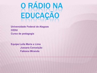 O rádio na Educação    Universidade Federal de Alagoas  CEDU Curso de pedagogia Equipe:Leila Maria e Lima               Jussara Conceição               Fabiana Miranda 
