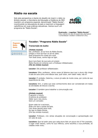 Rádio na escola
Sob esta perspectiva e diante do desafio de inserir o rádio no
âmbito escolar, a Secretaria de Educação a Distância do MEC
mantém um programa especial, denominado “Rádio Escola”,
incentivando os educadores do país a inserirem a linguagem
radiofônica em suas práticas educativas. Vamos ouvir um
programa da "Rádio Escola".

                                                       Ilustração – Logotipo “Rádio-Escola”
                                                       (http://portal.mec.gov.br/seed/index.php?option
                                                       =content&task=view&id=155&Itemid=292).



                  Tocador: “Programa Rádio Escola”

                  Transcrição do áudio:

                  (Vinheta musical)
                  Hei, professor, tá na hora do Rádio Escola.
                  Chegou a hora de ficar no pé do rádio.
                  Esse programa foi criado pra você.
                  Tem boas dicas, venha logo se ligar.

                  Que é pra fazer da sua aula um prazer.
                  Rádio Escola em sintonia com o Professor-Alfabetizador.
                  (Fim da vinheta musical)

                  Locutor: Olá professor-alfabetizador.

                  Locutora: Olha, professor, vários vezes já falamos aqui que o aluno não chega
                  à sala de aula como uma tábula rasa, quer dizer, sem saber nada, não é?

                  Locutor: É verdade, Catarina, o aluno já sabe de muita coisa, por conta de sua
                  experiência de vida.

                  Locutora: Sim, e saiba que esse conhecimento deve ser considerado em todas
                  as atividades de leitura e escrita.

                  Locutor: E também para trabalhar a comunicação oral.

                  (Vinheta musical)
                  É garantir o futuro,
                  O prêmio do professor.
                  Saber que o seu aluno,
                  Será um vencedor.

                  Quem sabe ler e escrever,
                  Pode crer tem a posse da bola.
                  Tem dicas demais para você,
                  Se liga no Rádio Escola.
                  (Fim da vinheta musical)

                  Locutor: Professor, crie várias situações de conversação e apresentação oral
                  em sala de aula.

                  Locutora: Que tal pedir para que cada aluno fale um pouco de si? Por exemplo,
                  o lugar onde nasceu, como foi sua infância, como escolheu a sua profissão, as
                  cidades onde viveu.


                                                                                          2
 