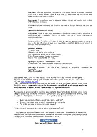 Locutor: Além de exercitar a expressão oral, esse tipo de conversa contribui
                 para que o aluno reflita sobre a sua vida. E transforme os obstáculos em
                 oportunidades de aprendizagem.

                 Locutora: É importante que o assunto dessas conversas resulte em textos
                 individuais ou coletivos.

                 Locutor: Ou até na leitura de histórias de vida de outras pessoas em sala de
                 aula.
                 (Música instrumental de fundo)
                 Locutora: Anote aí uma dica importante, professor: para ajudar a melhorar a
                 capacidade de expressão, não é necessário corrigir o aluno diretamente
                 enquanto ele fala.

                 Locutor: Não. A melhor estratégia é fazer perguntas que conduzam o aluno a
                 dar todas as informações que seus ouvintes necessitam para compreender o
                 que ele está querendo dizer.

                 (Vinheta musical)
                 Tá muito bom,
                 Mas agora já estou indo embora.
                 Um outro dia a gente traz o Rádio Escola.
                 É um Programa que ajuda o professor.
                 Ele foi feito acreditando em você,

                 Que ajuda a plantar a semente do saber.
                 Rádio Escola em sintonia com o Professor-Alfabetizador.

                 Locutor: Produção - Secretaria de Educação a Distância, Ministério da
                 Educação.
                 (Fim da vinheta)



E foi para o MEC, após ler uma notícia sobre as iniciativas do governo federal para
ampliar o uso didático-pedagógico do rádio na escola, que a Profa. Divina Lúcia (Dilú)
fez, em 4 de outubro de 2005
(http://br.buscaeducacao.yahoo.com/mt/archives/2005/07/programa_educa.html), uma
pergunta direta: Gostaria de lançar em minha escola um projeto de educação através do
rádio instalado na escola. Como fazer? Como dar o ponta-pé inicial?

A pergunta da professora Dilú justifica-se pela falta de uma tradição definida sobre como
integrar o rádio ao cotidiano do ensino. Certamente Dilú quer uma resposta prática, uma
solução imediata para seu problema, com resposta a perguntas tais como:

   •   Quais os equipamentos necessários e como usá-los?
   •   A quem convocar para produzir os programas de rádio?
   •   Por onde começar o treinamento da equipe?

Como conhecer melhor e aprimorar a linguagem radiofônica?

O conjunto dos módulos sobre Rádio e Educação irá fornecer à mestra Dilú e a todos os
interessados nas mesmas questões os elementos indispensáveis para que criem projetos
pedagógicos baseados na linguagem radiofônica. (IOS)



                         Botão para Atividade 1 (a seguir)



                                                                                  3
 