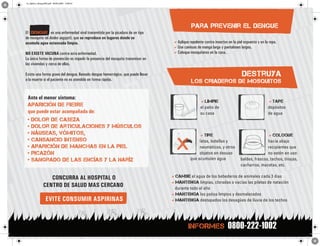 or_diptico_dengueINT.pdf 30/03/2009 15:00:37




                                                                                              para prevenir el dengue
El dengue es una enfermedad viral transmitida por la picadura de un tipo
de mosquito (el Aedes aegypti), que se reproduce en lugares donde se
                                                                                   Aplique repelente contra insectos en la piel expuesta y en la ropa.
acumula agua estancada limpia.
                                                                                   Use camisas de manga larga y pantalones largos.
                                                                                   Coloque mosquiteros en la casa.
NO EXISTE VACUNA contra esta enfermedad.
La única forma de prevención es impedir la presencia del mosquito transmisor en
las viviendas y cerca de ellas.

                                                                                                                                destruya
Existe una forma grave del dengue, llamado dengue hemorrágico, que puede llevar
a la muerte si el paciente no es atendido en forma rápida.                                    los criaderos de mosquitos

 Ante el menor síntoma:
                                                                                                    Limpie                                      Tape
 APARICIóN DE FIEBRE                                                                                el patio de                                  depósitos
 que puede estar acompañada de:                                                                     su casa                                      de agua
 • dolor de cabeza
 • dolor de articulaciones y músculos
 • náuseas, vómitos,                                                                               Tire                                      Coloque
 • cansancio intenso                                                                               latas, botellas y                          hacia abajo
 • aparición de manchas en la piel                                                                 neumáticos, y otros                        recipientes que
 • picazón                                                                                         objetos en desuso                          no estén en uso:
                                                                                              que acumulen agua
 • sangrado de las encías y la naríz                                                                                           baldes, frascos, tachos, tinajas,
                                                                                                                               cacharros, macetas, etc.

                                                                                  cambie el agua de los bebederos de animales cada 3 días
                   CONCURRA AL HOSPITAL O
                                                                                  Mantenga limpias, cloradas o vacías las piletas de natación
                CENTRO DE SALUD MAS CERCANO                                        durante todo el año
                                                                                  Mantenga los patios limpios y desmalezados
                  EVITE CONSUMIR ASPIRINAS                                        Mantenga destapados los desagües de lluvia de los techos




                                                                                                                       0800-222-1002
                                                                                             INFORMES
 