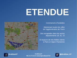 @OrdiZen_37OrdiZen37
ETENDUE
Commencé à Fondettes
Maintenant toutes les villes
de l’agglomération de Tours
Des escapades dans les autres
départements 18, 41, 72
Et toujours de très fidèles clients
à Paris et région Parisienne
OrdiZen37
06.11.27.35.32 contact@ordizen37.fr
 
