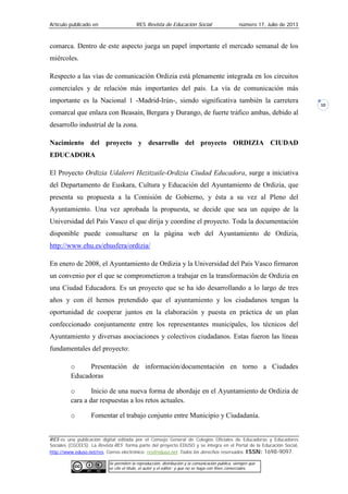 Artículo publicado en RES Revista de Educación Social número 17, Julio de 2013
RES es una publicación digital editada por el Consejo General de Colegios Oficiales de Educadoras y Educadores
Sociales (CGCEES). La Revista RES forma parte del proyecto EDUSO y se integra en el Portal de la Educación Social,
http://www.eduso.net/res. Correo electrónico: res@eduso.net Todos los derechos reservados. ISSN: 1698-9097.
Se permiten la reproducción, distribución y la comunicación pública, siempre que
se cite el título, el autor y el editor; y que no se haga con fines comerciales.
10
comarca. Dentro de este aspecto juega un papel importante el mercado semanal de los
miércoles.
Respecto a las vías de comunicación Ordizia está plenamente integrada en los circuitos
comerciales y de relación más importantes del país. La vía de comunicación más
importante es la Nacional 1 -Madrid-Irún-, siendo significativa también la carretera
comarcal que enlaza con Beasain, Bergara y Durango, de fuerte tráfico ambas, debido al
desarrollo industrial de la zona.
Nacimiento del proyecto y desarrollo del proyecto ORDIZIA CIUDAD
EDUCADORA
El Proyecto Ordizia Udalerri Hezitzaile-Ordizia Ciudad Educadora, surge a iniciativa
del Departamento de Euskara, Cultura y Educación del Ayuntamiento de Ordizia, que
presenta su propuesta a la Comisión de Gobierno, y ésta a su vez al Pleno del
Ayuntamiento. Una vez aprobada la propuesta, se decide que sea un equipo de la
Universidad del País Vasco el que dirija y coordine el proyecto. Toda la documentación
disponible puede consultarse en la página web del Ayuntamiento de Ordizia,
http://www.ehu.es/ehusfera/ordizia/
En enero de 2008, el Ayuntamiento de Ordizia y la Universidad del País Vasco firmaron
un convenio por el que se comprometieron a trabajar en la transformación de Ordizia en
una Ciudad Educadora. Es un proyecto que se ha ido desarrollando a lo largo de tres
años y con él hemos pretendido que el ayuntamiento y los ciudadanos tengan la
oportunidad de cooperar juntos en la elaboración y puesta en práctica de un plan
confeccionado conjuntamente entre los representantes municipales, los técnicos del
Ayuntamiento y diversas asociaciones y colectivos ciudadanos. Estas fueron las líneas
fundamentales del proyecto:
o Presentación de información/documentación en torno a Ciudades
Educadoras
o Inicio de una nueva forma de abordaje en el Ayuntamiento de Ordizia de
cara a dar respuestas a los retos actuales.
o Fomentar el trabajo conjunto entre Municipio y Ciudadanía.
 