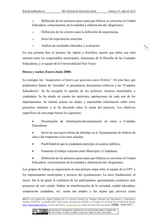 Artículo publicado en RES Revista de Educación Social número 17, Julio de 2013
RES es una publicación digital editada por el Consejo General de Colegios Oficiales de Educadoras y Educadores
Sociales (CGCEES). La Revista RES forma parte del proyecto EDUSO y se integra en el Portal de la Educación Social,
http://www.eduso.net/res. Correo electrónico: res@eduso.net Todos los derechos reservados. ISSN: 1698-9097.
Se permiten la reproducción, distribución y la comunicación pública, siempre que
se cite el título, el autor y el editor; y que no se haga con fines comerciales.
11
o Definición de los primeros pasos para que Ordizia se convierta en Ciudad
Educadora: conocimientos de la realidad y elaboración del diagnóstico.
o Definición de los criterios para la definición de experiencias.
o Inicio de experiencias concretas
o Análisis de resultados obtenidos y evaluación
En esta primera fase el proceso fue rápido y fructífero, puesto que había una total
sintonía entre los responsables municipales, entusiastas de la filosofía de las Ciudades
Educadoras, y el equipo de la Universidad del País Vasco.
Deseos y sueños (Enero-Junio 2008)
La consigna fue “imaginemos el futuro que queremos para Ordizia”. En esta fase, que
pudiéramos llamar de “ensueño” se presentaron documentos relativos a las “Ciudades
Educadoras”. Se ha recogido la opinión de los políticos, técnicos municipales y
ciudadanía. Se ha tenido en cuenta las opiniones, aportaciones de cada uno de los
departamentos. Se intentó aclarar las dudas y transmitido información sobre otros
proyectos similares y se ha discutido sobre la razón del proyecto. Los objetivos
específicos de esta etapa fueron los siguientes:
• Presentación de información/documentación en torno a Ciudades
Educadoras
• Inicio de una nueva forma de abordaje en el Ayuntamiento de Ordizia de
cara a dar respuestas a los retos actuales.
• Posibilidad de que la ciudadanía participe en asuntos públicos
• Fomentar el trabajo conjunto entre Municipio y Ciudadanía.
• Definición de los primeros pasos para que Ordizia se convierta en Ciudad
Educadora: conocimientos de la realidad y elaboración del diagnóstico.
Los grupos de trabajo se organizaron en una primera etapa entre el equipo de la UPV y
los representantes municipales y técnicos del ayuntamiento. La tarea fundamental, al
inicio, fue la de ganar la confianza de los participantes, generalmente escépticos ante
proyectos de este calado. Hablar de transformación de la sociedad, ciudad educadora,
cooperación ciudadano, etc. suena tan amplio y tan lejano que provoca cierta
 