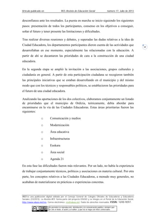 Artículo publicado en RES Revista de Educación Social número 17, Julio de 2013
RES es una publicación digital editada por el Consejo General de Colegios Oficiales de Educadoras y Educadores
Sociales (CGCEES). La Revista RES forma parte del proyecto EDUSO y se integra en el Portal de la Educación Social,
http://www.eduso.net/res. Correo electrónico: res@eduso.net Todos los derechos reservados. ISSN: 1698-9097.
Se permiten la reproducción, distribución y la comunicación pública, siempre que
se cite el título, el autor y el editor; y que no se haga con fines comerciales.
12
desconfianza ante los resultados. La puesta en marcha se inicio siguiendo los siguientes
pasos: presentación de todos los participantes, consenso en los objetivos a conseguir,
soñar el futuro y tener presente las limitaciones y dificultades.
Tras realizar diversas reuniones y debates, y superadas las dudas relativas a la idea de
Ciudad Educadora, los departamentos participantes dieron cuenta de las actividades que
desarrollaban en ese momento, especialmente las relacionadas con la educación. A
partir de ahí se decantaron las prioridades de cara a la construcción de una ciudad
educadora.
En la segunda etapa se amplió la invitación a las asociaciones, grupos culturales y
ciudadanía en general. A partir de esta participación ciudadana se recogieron también
las principales iniciativas que se estaban desarrollando en el municipio y del mismo
modo que con los técnicos y responsables políticos, se establecieron las prioridades para
el futuro de una ciudad educadora.
Analizando las aportaciones de los dos colectivos, elaboramos conjuntamente un listado
de prioridades que el municipio de Ordizia, teóricamente, debía abordar para
encaminarse en la vía de las Ciudades Educadoras. Estas áreas prioritarias fueron las
siguientes:
o Comunicación y medios
o Modernización
o Área educativa
o Infraestructuras
o Euskara
o Área social
o Agenda 21
En esta fase las dificultades fueron más relevantes. Por un lado, no había la experiencia
de trabajar conjuntamente técnicos, políticos y asociaciones en materia cultural. Por otra
parte, los conceptos relativos a las Ciudades Educadoras, a menudo muy generales, no
acababan de materializarse en prácticas o experiencias concretas.
 