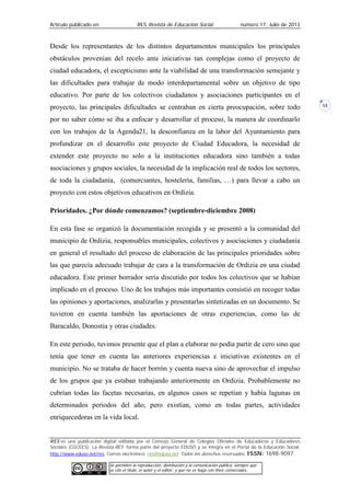 Artículo publicado en RES Revista de Educación Social número 17, Julio de 2013
RES es una publicación digital editada por el Consejo General de Colegios Oficiales de Educadoras y Educadores
Sociales (CGCEES). La Revista RES forma parte del proyecto EDUSO y se integra en el Portal de la Educación Social,
http://www.eduso.net/res. Correo electrónico: res@eduso.net Todos los derechos reservados. ISSN: 1698-9097.
Se permiten la reproducción, distribución y la comunicación pública, siempre que
se cite el título, el autor y el editor; y que no se haga con fines comerciales.
13
Desde los representantes de los distintos departamentos municipales los principales
obstáculos provenían del recelo ante iniciativas tan complejas como el proyecto de
ciudad educadora, el escepticismo ante la viabilidad de una transformación semejante y
las dificultades para trabajar de modo interdepartamental sobre un objetivo de tipo
educativo. Por parte de los colectivos ciudadanos y asociaciones participantes en el
proyecto, las principales dificultades se centraban en cierta preocupación, sobre todo
por no saber cómo se iba a enfocar y desarrollar el proceso, la manera de coordinarlo
con los trabajos de la Agenda21, la desconfianza en la labor del Ayuntamiento para
profundizar en el desarrollo este proyecto de Ciudad Educadora, la necesidad de
extender este proyecto no solo a la instituciones educadora sino también a todas
asociaciones y grupos sociales, la necesidad de la implicación real de todos los sectores,
de toda la ciudadanía, (comerciantes, hostelería, familias, …) para llevar a cabo un
proyecto con estos objetivos educativos en Ordizia.
Prioridades. ¿Por dónde comenzamos? (septiembre-diciembre 2008)
En esta fase se organizó la documentación recogida y se presentó a la comunidad del
municipio de Ordizia, responsables municipales, colectivos y asociaciones y ciudadanía
en general el resultado del proceso de elaboración de las principales prioridades sobre
las que parecía adecuado trabajar de cara a la transformación de Ordizia en una ciudad
educadora. Este primer borrador sería discutido por todos los colectivos que se habían
implicado en el proceso. Uno de los trabajos más importantes consistió en recoger todas
las opiniones y aportaciones, analizarlas y presentarlas sintetizadas en un documento. Se
tuvieron en cuenta también las aportaciones de otras experiencias, como las de
Baracaldo, Donostia y otras ciudades.
En este periodo, tuvimos presente que el plan a elaborar no podía partir de cero sino que
tenía que tener en cuenta las anteriores experiencias e iniciativas existentes en el
municipio. No se trataba de hacer borrón y cuenta nueva sino de aprovechar el impulso
de los grupos que ya estaban trabajando anteriormente en Ordizia. Probablemente no
cubrían todas las facetas necesarias, en algunos casos se repetían y había lagunas en
determinados periodos del año, pero existían, como en todas partes, actividades
enriquecedoras en la vida local.
 