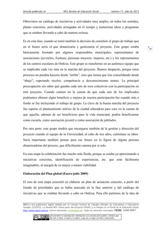 Artículo publicado en RES Revista de Educación Social número 17, Julio de 2013
RES es una publicación digital editada por el Consejo General de Colegios Oficiales de Educadoras y Educadores
Sociales (CGCEES). La Revista RES forma parte del proyecto EDUSO y se integra en el Portal de la Educación Social,
http://www.eduso.net/res. Correo electrónico: res@eduso.net Todos los derechos reservados. ISSN: 1698-9097.
Se permiten la reproducción, distribución y la comunicación pública, siempre que
se cite el título, el autor y el editor; y que no se haga con fines comerciales.
14
Obtuvimos un catálogo de iniciativas y actividades muy amplio, en todos los sentidos,
planes concretos, actividades arraigadas en el tiempo y numerosas ideas y programas
que se estaban llevando a cabo de manera exitosa.
Es en esta fase, cuando se tomó también la decisión de constituir el grupo de trabajo que
en el futuro sería el que dinamizaría y gestionaría el proyecto. Este grupo estaba
básicamente formado por algunos responsables municipales, representantes de
asociaciones (juveniles, Euskara, personas mayores, mujeres, etc.) y los representantes
de los centros escolares de Ordizia. Este grupo se transformó en un auténtico equipo que
se implicaba cada vez más en la marcha del proyecto. Íbamos despacito, porque estos
procesos no pueden hacerse desde “arriba”, sino que tienen que irse consolidando desde
“abajo”, superando recelos, competencia y desconocimiento mutuo. La principal
preocupación era saber qué ganaba cada uno de esos colectivos con la participación en
este proyecto. Cuando caímos en la cuenta de que cada uno de los implicados
podríamos obtener algún beneficio o mejora de nuestra participación fue cuando más a
fondo se fue incluyendo el trabajo de grupo. La clave de la buena marcha del proyecto
fue superar el planteamiento teórico de la ciudad educadora para caer en la cuenta de
que aquello, además de ser beneficioso para la vida municipal, podría beneficiarme
como escuela, como asociación juvenil o como asociación de jubilados.
Por otra parte, este grupo tendría que encargarse también de la gestión y dirección del
proyecto cuando el equipo de la Universidad, al cabo de tres años, culminase su labor.
Sería importante también pensar para ese futuro en la figura de alguna persona
dinamizadoras del proceso, que difícilmente camina por sí solo.
En esta etapa la colaboración fue mucho más fluida, porque se estaba ya aproximando a
iniciativas concretas, identificación de experiencias, etc. que eran fácilmente
imaginables, al margen de su mayor o menor viabilidad.
Elaboración del Plan global (Enero-julio 2009)
El reto de esta etapa consistió en elaborar un plan de actuación concreto, a partir del
listado de prioridades que se había marcado en la fase anterior y del catálogo de
iniciativas que se estaban llevando a cabo en Ordizia. Para ello partimos de la idea de
 