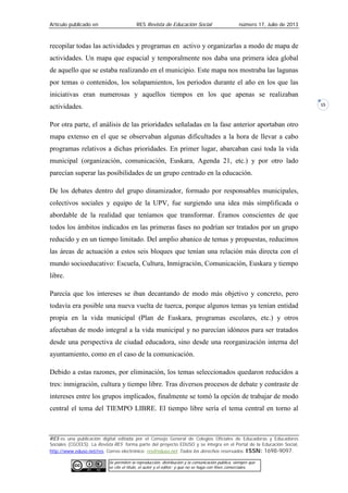 Artículo publicado en RES Revista de Educación Social número 17, Julio de 2013
RES es una publicación digital editada por el Consejo General de Colegios Oficiales de Educadoras y Educadores
Sociales (CGCEES). La Revista RES forma parte del proyecto EDUSO y se integra en el Portal de la Educación Social,
http://www.eduso.net/res. Correo electrónico: res@eduso.net Todos los derechos reservados. ISSN: 1698-9097.
Se permiten la reproducción, distribución y la comunicación pública, siempre que
se cite el título, el autor y el editor; y que no se haga con fines comerciales.
15
recopilar todas las actividades y programas en activo y organizarlas a modo de mapa de
actividades. Un mapa que espacial y temporalmente nos daba una primera idea global
de aquello que se estaba realizando en el municipio. Este mapa nos mostraba las lagunas
por temas o contenidos, los solapamientos, los periodos durante el año en los que las
iniciativas eran numerosas y aquellos tiempos en los que apenas se realizaban
actividades.
Por otra parte, el análisis de las prioridades señaladas en la fase anterior aportaban otro
mapa extenso en el que se observaban algunas dificultades a la hora de llevar a cabo
programas relativos a dichas prioridades. En primer lugar, abarcaban casi toda la vida
municipal (organización, comunicación, Euskara, Agenda 21, etc.) y por otro lado
parecían superar las posibilidades de un grupo centrado en la educación.
De los debates dentro del grupo dinamizador, formado por responsables municipales,
colectivos sociales y equipo de la UPV, fue surgiendo una idea más simplificada o
abordable de la realidad que teníamos que transformar. Éramos conscientes de que
todos los ámbitos indicados en las primeras fases no podrían ser tratados por un grupo
reducido y en un tiempo limitado. Del amplio abanico de temas y propuestas, reducimos
las áreas de actuación a estos seis bloques que tenían una relación más directa con el
mundo socioeducativo: Escuela, Cultura, Inmigración, Comunicación, Euskara y tiempo
libre.
Parecía que los intereses se iban decantando de modo más objetivo y concreto, pero
todavía era posible una nueva vuelta de tuerca, porque algunos temas ya tenían entidad
propia en la vida municipal (Plan de Euskara, programas escolares, etc.) y otros
afectaban de modo integral a la vida municipal y no parecían idóneos para ser tratados
desde una perspectiva de ciudad educadora, sino desde una reorganización interna del
ayuntamiento, como en el caso de la comunicación.
Debido a estas razones, por eliminación, los temas seleccionados quedaron reducidos a
tres: inmigración, cultura y tiempo libre. Tras diversos procesos de debate y contraste de
intereses entre los grupos implicados, finalmente se tomó la opción de trabajar de modo
central el tema del TIEMPO LIBRE. El tiempo libre sería el tema central en torno al
 