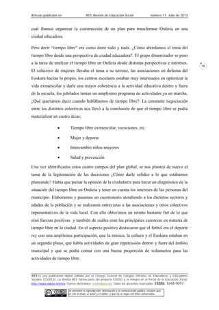 Artículo publicado en RES Revista de Educación Social número 17, Julio de 2013
RES es una publicación digital editada por el Consejo General de Colegios Oficiales de Educadoras y Educadores
Sociales (CGCEES). La Revista RES forma parte del proyecto EDUSO y se integra en el Portal de la Educación Social,
http://www.eduso.net/res. Correo electrónico: res@eduso.net Todos los derechos reservados. ISSN: 1698-9097.
Se permiten la reproducción, distribución y la comunicación pública, siempre que
se cite el título, el autor y el editor; y que no se haga con fines comerciales.
16
cual íbamos organizar la construcción de un plan para transformar Ordizia en una
ciudad educadora.
Pero decir “tiempo libre” era como decir todo y nada. ¿Cómo abordamos el tema del
tiempo libre desde una perspectiva de ciudad educadora?. El grupo dinamizador se puso
a la tarea de analizar el tiempo libre en Ordizia desde distintas perspectivas e intereses.
El colectivo de mujeres llevaba el tema a su terreno, las asociaciones en defensa del
Euskara hacían lo propio, los centros escolares estaban muy interesados en optimizar la
vida extraescolar y darle una mayor coherencia a la actividad educativa dentro y fuera
de la escuela, los jubilados tenían un amplísimo programa de actividades ya en marcha.
¿Qué queríamos decir cuando hablábamos de tiempo libre?. La constante negociación
entre los distintos colectivos nos llevó a la conclusión de que el tiempo libre se podía
materializar en cuatro áreas:
• Tiempo libre extraescolar, vacaciones, etc.
• Mujer y deporte
• Intercambio niños-mayores
• Salud y prevención
Una vez identificados estos cuatro campos del plan global, se nos planteó de nuevo el
tema de la legitimación de las decisiones ¿Cómo darle solidez a lo que estábamos
planeando? Había que pulsar la opinión de la ciudadanía para hacer un diagnóstico de la
situación del tiempo libre en Ordizia y tener en cuenta los intereses de las personas del
municipio. Elaboramos y pasamos un cuestionario atendiendo a los distintos sectores y
edades de la población y se realizaron entrevistas a las asociaciones y otros colectivos
representativos de la vida local. Con ello obtuvimos un retrato bastante fiel de lo que
eran fuerzas positivas y también de cuáles eran las principales carencias en materia de
tiempo libre en la ciudad. En el aspecto positivo destacaron que el futbol era el deporte
rey con una amplísima participación, que la música, la cultura y el Euskara estaban en
un segundo plano, que había actividades de gran repercusión dentro y fuera del ámbito
municipal y que se podía contar con una buena proporción de voluntarios para las
actividades de tiempo libre.
 