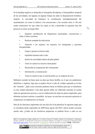 Artículo publicado en RES Revista de Educación Social número 17, Julio de 2013
RES es una publicación digital editada por el Consejo General de Colegios Oficiales de Educadoras y Educadores
Sociales (CGCEES). La Revista RES forma parte del proyecto EDUSO y se integra en el Portal de la Educación Social,
http://www.eduso.net/res. Correo electrónico: res@eduso.net Todos los derechos reservados. ISSN: 1698-9097.
Se permiten la reproducción, distribución y la comunicación pública, siempre que
se cite el título, el autor y el editor; y que no se haga con fines comerciales.
17
En la bandeja negativa se destacaba el monopolio del deporte, el desequilibrio temporal
de las actividades, las lagunas en algunas franjas de edad, la desproporción hombres-
mujeres, la necesidad de fortalecer la coordinación interdepartamental del
ayuntamiento, así como la relativa a las asociaciones y las escuelas entre sí. De este
modo construimos los ejes sobre los cuales se iba a desarrollar la siguiente fase del
proyecto en torno al tiempo libre:
• Impulsar coordinación de Organismos municipales, Asociaciones y
clubs, Centros escolares
• Realizar campaña de motivación
• Atención a las mujeres, los mayores, los inmigrantes y personas
discapacitadas
• Llegar a quienes no hacen nada
• Equilibrar durante todo el año.
• Incluir las actividades dentro del plan global
• Tener en cuenta los recursos municipales
• Desarrollar la cooperación del voluntariado
• Información y comunicación
• Tener en cuenta lo que se está haciendo ya, no empezar de cero.
Habíamos sentado las bases para un plan que fuera factible, en el que nos pudiéramos
identificar e implicar, algo que se pudiera llevar a cabo de verdad, superada ya la fase
del “ensueño”. ¿Qué cosas concretas podemos hacer en Ordizia para que se transforme
en una ciudad educadora?. Este plan general debía ser elaborado teniendo en cuenta
todas las aportaciones previas, y con la colaboración de todas las partes implicadas, para
delimitar acciones realistas y asumibles. Así pues, en esta fase era necesario potenciar el
compromiso, la implicación y la ilusión.
Otra de las funciones importantes de esta fase fue la de planificar la siguiente etapa que
se extendería desde septiembre de 2009 hasta agosto del 2010. Ahora tocaba concretar
mucho más, ¿Cuáles de las iniciativas propuestas se podrían llevar a cabo en ese
 