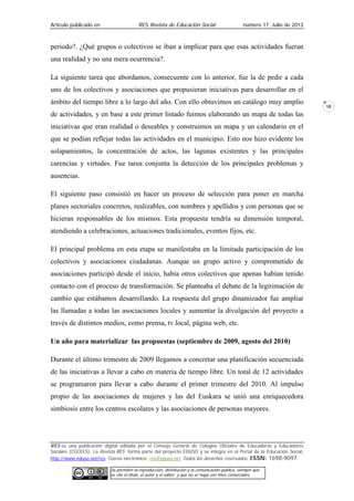 Artículo publicado en RES Revista de Educación Social número 17, Julio de 2013
RES es una publicación digital editada por el Consejo General de Colegios Oficiales de Educadoras y Educadores
Sociales (CGCEES). La Revista RES forma parte del proyecto EDUSO y se integra en el Portal de la Educación Social,
http://www.eduso.net/res. Correo electrónico: res@eduso.net Todos los derechos reservados. ISSN: 1698-9097.
Se permiten la reproducción, distribución y la comunicación pública, siempre que
se cite el título, el autor y el editor; y que no se haga con fines comerciales.
18
periodo?. ¿Qué grupos o colectivos se iban a implicar para que esas actividades fueran
una realidad y no una mera ocurrencia?.
La siguiente tarea que abordamos, consecuente con lo anterior, fue la de pedir a cada
uno de los colectivos y asociaciones que propusieran iniciativas para desarrollar en el
ámbito del tiempo libre a lo largo del año. Con ello obtuvimos un catálogo muy amplio
de actividades, y en base a este primer listado fuimos elaborando un mapa de todas las
iniciativas que eran realidad o deseables y construimos un mapa y un calendario en el
que se podían reflejar todas las actividades en el municipio. Esto nos hizo evidente los
solapamientos, la concentración de actos, las lagunas existentes y las principales
carencias y virtudes. Fue tarea conjunta la detección de los principales problemas y
ausencias.
El siguiente paso consistió en hacer un proceso de selección para poner en marcha
planes sectoriales concretos, realizables, con nombres y apellidos y con personas que se
hicieran responsables de los mismos. Esta propuesta tendría su dimensión temporal,
atendiendo a celebraciones, actuaciones tradicionales, eventos fijos, etc.
El principal problema en esta etapa se manifestaba en la limitada participación de los
colectivos y asociaciones ciudadanas. Aunque un grupo activo y comprometido de
asociaciones participó desde el inicio, había otros colectivos que apenas habían tenido
contacto con el proceso de transformación. Se planteaba el debate de la legitimación de
cambio que estábamos desarrollando. La respuesta del grupo dinamizador fue ampliar
las llamadas a todas las asociaciones locales y aumentar la divulgación del proyecto a
través de distintos medios, como prensa, tv local, página web, etc.
Un año para materializar las propuestas (septiembre de 2009, agosto del 2010)
Durante el último trimestre de 2009 llegamos a concretar una planificación secuenciada
de las iniciativas a llevar a cabo en materia de tiempo libre. Un total de 12 actividades
se programaron para llevar a cabo durante el primer trimestre del 2010. Al impulso
propio de las asociaciones de mujeres y las del Euskara se unió una enriquecedora
simbiosis entre los centros escolares y las asociaciones de personas mayores.
 