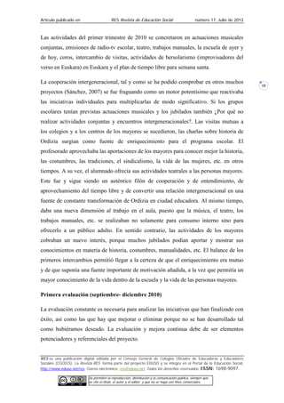 Artículo publicado en RES Revista de Educación Social número 17, Julio de 2013
RES es una publicación digital editada por el Consejo General de Colegios Oficiales de Educadoras y Educadores
Sociales (CGCEES). La Revista RES forma parte del proyecto EDUSO y se integra en el Portal de la Educación Social,
http://www.eduso.net/res. Correo electrónico: res@eduso.net Todos los derechos reservados. ISSN: 1698-9097.
Se permiten la reproducción, distribución y la comunicación pública, siempre que
se cite el título, el autor y el editor; y que no se haga con fines comerciales.
19
Las actividades del primer trimestre de 2010 se concretaron en actuaciones musicales
conjuntas, emisiones de radio-tv escolar, teatro, trabajos manuales, la escuela de ayer y
de hoy, coros, intercambio de visitas, actividades de bersolarismo (improvisadores del
verso en Euskara) en Euskara y el plan de tiempo libre para semana santa.
La cooperación intergeneracional, tal y como se ha podido comprobar en otros muchos
proyectos (Sánchez, 2007) se fue fraguando como un motor potentísimo que reactivaba
las iniciativas individuales para multiplicarlas de modo significativo. Si los grupos
escolares tenían previstas actuaciones musicales y los jubilados también ¿Por qué no
realizar actividades conjuntas y encuentros intergeneracionales?. Las visitas mutuas a
los colegios y a los centros de los mayores se sucedieron, las charlas sobre historia de
Ordizia surgían como fuente de enriquecimiento para el programa escolar. El
profesorado aprovechaba las aportaciones de los mayores para conocer mejor la historia,
las costumbres, las tradiciones, el sindicalismo, la vida de las mujeres, etc. en otros
tiempos. A su vez, el alumnado ofrecía sus actividades teatrales a las personas mayores.
Este fue y sigue siendo un auténtico filón de cooperación y de entendimiento, de
aprovechamiento del tiempo libre y de convertir una relación intergeneracional en una
fuente de constante transformación de Ordizia en ciudad educadora. Al mismo tiempo,
daba una nueva dimensión al trabajo en el aula, puesto que la música, el teatro, los
trabajos manuales, etc. se realizaban no solamente para consumo interno sino para
ofrecerlo a un público adulto. En sentido contrario, las actividades de los mayores
cobraban un nuevo interés, porque muchos jubilados podían aportar y mostrar sus
conocimientos en materia de historia, costumbres, manualidades, etc. El balance de los
primeros intercambios permitió llegar a la certeza de que el enriquecimiento era mutuo
y de que suponía una fuente importante de motivación añadida, a la vez que permitía un
mayor conocimiento de la vida dentro de la escuela y la vida de las personas mayores.
Primera evaluación (septiembre- diciembre 2010)
La evaluación constante es necesaria para analizar las iniciativas que han finalizado con
éxito, así como las que hay que mejorar o eliminar porque no se han desarrollado tal
como hubiéramos deseado. La evaluación y mejora continua debe de ser elementos
potenciadores y referenciales del proyecto.
 