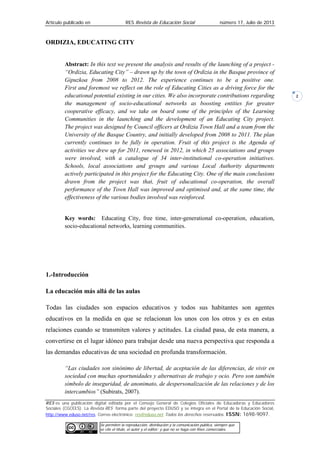 Artículo publicado en RES Revista de Educación Social número 17, Julio de 2013
RES es una publicación digital editada por el Consejo General de Colegios Oficiales de Educadoras y Educadores
Sociales (CGCEES). La Revista RES forma parte del proyecto EDUSO y se integra en el Portal de la Educación Social,
http://www.eduso.net/res. Correo electrónico: res@eduso.net Todos los derechos reservados. ISSN: 1698-9097.
Se permiten la reproducción, distribución y la comunicación pública, siempre que
se cite el título, el autor y el editor; y que no se haga con fines comerciales.
2
ORDIZIA, EDUCATING CITY
Abstract: In this text we present the analysis and results of the launching of a project -
“Ordizia, Educating City” – drawn up by the town of Ordizia in the Basque province of
Gipuzkoa from 2008 to 2012. The experience continues to be a positive one.
First and foremost we reflect on the role of Educating Cities as a driving force for the
educational potential existing in our cities. We also incorporate contributions regarding
the management of socio-educational networks as boosting entities for greater
cooperative efficacy, and we take on board some of the principles of the Learning
Communities in the launching and the development of an Educating City project.
The project was designed by Council officers at Ordizia Town Hall and a team from the
University of the Basque Country, and initially developed from 2008 to 2011. The plan
currently continues to be fully in operation. Fruit of this project is the Agenda of
activities we drew up for 2011, renewed in 2012, in which 25 associations and groups
were involved, with a catalogue of 34 inter-institutional co-operation initiatives.
Schools, local associations and groups and various Local Authority departments
actively participated in this project for the Educating City. One of the main conclusions
drawn from the project was that, fruit of educational co-operation, the overall
performance of the Town Hall was improved and optimised and, at the same time, the
effectiveness of the various bodies involved was reinforced.
Key words: Educating City, free time, inter-generational co-operation, education,
socio-educational networks, learning communities.
1.-Introducción
La educación más allá de las aulas
Todas las ciudades son espacios educativos y todos sus habitantes son agentes
educativos en la medida en que se relacionan los unos con los otros y es en estas
relaciones cuando se transmiten valores y actitudes. La ciudad pasa, de esta manera, a
convertirse en el lugar idóneo para trabajar desde una nueva perspectiva que responda a
las demandas educativas de una sociedad en profunda transformación.
“Las ciudades son sinónimo de libertad, de aceptación de las diferencias, de vivir en
sociedad con muchas oportunidades y alternativas de trabajo y ocio. Pero son también
símbolo de inseguridad, de anonimato, de despersonalización de las relaciones y de los
intercambios” (Subirats, 2007).
 