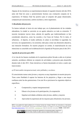 Artículo publicado en RES Revista de Educación Social número 17, Julio de 2013
RES es una publicación digital editada por el Consejo General de Colegios Oficiales de Educadoras y Educadores
Sociales (CGCEES). La Revista RES forma parte del proyecto EDUSO y se integra en el Portal de la Educación Social,
http://www.eduso.net/res. Correo electrónico: res@eduso.net Todos los derechos reservados. ISSN: 1698-9097.
Se permiten la reproducción, distribución y la comunicación pública, siempre que
se cite el título, el autor y el editor; y que no se haga con fines comerciales.
20
Algunas de las iniciativas se experimentaron durante el segundo trimestre del año 2010,
antes del final de curso y posteriormente hicimos una evaluación conjunta de la
experiencia. El balance final fue positivo para el conjunto del grupo dinamizador,
compuesto por asociaciones, centros escolares y otros organismos.
3.-Resultados del proyecto
Ya hemos indicado al inicio de este trabajo que, en el planteamiento de las ciudades
educadoras, la ciudad se convierte en un agente educativo en toda su extensión. Y
necesita incorporar nuevas áreas, además de aquellas que tradicionalmente se han
considerado educativas, como las escuelas y las Casas de Cultura. Por lo tanto, el
urbanismo, el deporte, el medio ambiente, la salud, la movilidad, la seguridad, los
servicios, los equipamientos y la economía, todo pasa a tener una dimensión educativa,
una intención formadora. En nuestro progreso en común, la materialización de esas
intenciones se consolidó con la elaboración de la Agenda de Proyectos para el año 2011.
Agenda de proyectos para 2011
A la vista de los buenos resultados de la experiencia piloto llevada a cabo en el primer
semestre, acordamos elaborar un conjunto de actividades y proyectos para desarrollar
durante todo el año 2011. Estas iniciativas se fueron decantando en torno a cuatro ejes
transversales:
a) El intercambio intergeneracional, entre jubilados y escolares.
El conocimiento mutuo entre jóvenes y mayores es muy importante en nuestro proyecto.
Tiene como finalidad el superar las barreras de los prejuicios y llegar a una mayor
confianza entre las dos generaciones. Con este fin se precisaron los siguientes objetivos
específicos:
• Comprensión y respeto intergeneracional.
• Educar a los jóvenes en la participación y la cooperación
• Impulsar actividades solidarias entre jóvenes, adultos y mayores
• Aprovechar la experiencia de los mayores para ofrecérsela a los jóvenes.
 