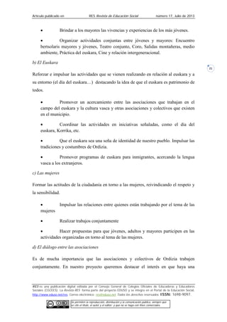 Artículo publicado en RES Revista de Educación Social número 17, Julio de 2013
RES es una publicación digital editada por el Consejo General de Colegios Oficiales de Educadoras y Educadores
Sociales (CGCEES). La Revista RES forma parte del proyecto EDUSO y se integra en el Portal de la Educación Social,
http://www.eduso.net/res. Correo electrónico: res@eduso.net Todos los derechos reservados. ISSN: 1698-9097.
Se permiten la reproducción, distribución y la comunicación pública, siempre que
se cite el título, el autor y el editor; y que no se haga con fines comerciales.
21
• Brindar a los mayores las vivencias y experiencias de los más jóvenes.
• Organizar actividades conjuntas entre jóvenes y mayores: Encuentro
bertsolaris mayores y jóvenes, Teatro conjunto, Coro, Salidas montañeras, medio
ambiente, Práctica del euskara, Cine y relación intergeneracional.
b) El Euskara
Reforzar e impulsar las actividades que se vienen realizando en relación al euskara y a
su entorno (el día del euskara…) destacando la idea de que el euskara es patrimonio de
todos.
• Promover un acercamiento entre las asociaciones que trabajan en el
campo del euskara y la cultura vasca y otras asociaciones y colectivos que existen
en el municipio.
• Coordinar las actividades en iniciativas señaladas, como el día del
euskara, Korrika, etc.
• Que el euskara sea una seña de identidad de nuestro pueblo. Impulsar las
tradiciones y costumbres de Ordizia.
• Promover programas de euskara para inmigrantes, acercando la lengua
vasca a los extranjeros.
c) Las mujeres
Formar las actitudes de la ciudadanía en torno a las mujeres, reivindicando el respeto y
la sensibilidad.
• Impulsar las relaciones entre quienes están trabajando por el tema de las
mujeres
• Realizar trabajos conjuntamente
• Hacer propuestas para que jóvenes, adultos y mayores participen en las
actividades organizadas en torno al tema de las mujeres.
d) El diálogo entre las asociaciones
Es de mucha importancia que las asociaciones y colectivos de Ordizia trabajen
conjuntamente. En nuestro proyecto queremos destacar el interés en que haya una
 