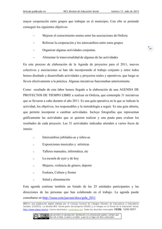 Artículo publicado en RES Revista de Educación Social número 17, Julio de 2013
RES es una publicación digital editada por el Consejo General de Colegios Oficiales de Educadoras y Educadores
Sociales (CGCEES). La Revista RES forma parte del proyecto EDUSO y se integra en el Portal de la Educación Social,
http://www.eduso.net/res. Correo electrónico: res@eduso.net Todos los derechos reservados. ISSN: 1698-9097.
Se permiten la reproducción, distribución y la comunicación pública, siempre que
se cite el título, el autor y el editor; y que no se haga con fines comerciales.
22
mayor cooperación entre grupos que trabajan en el municipio. Con ello se pretende
conseguir los siguientes objetivos:
− Mejorar el conocimiento mutuo entre las asociaciones de Ordizia
− Reforzar la cooperación y los intercambios entre estos grupos
− Organizar algunas actividades conjuntas.
− Alimentar la transversalidad de algunas de las actividades
En este proceso de elaboración de la Agenda de proyectos para el 2011, nuevos
colectivos y asociaciones se han ido incorporando al trabajo conjunto y entre todos
hemos diseñado y desarrollado actividades y proyectos reales y operativos, que luego se
lleven efectivamente a la práctica. Algunas iniciativas funcionaban anteriormente.
Como resultado de esta labor hemos llegado a la elaboración de una AGENDA DE
PROYECTOS DE TIEMPO LIBRE a realizar en Ordizia, que contempla 31 iniciativas
que se llevaron a cabo durante el año 2011. Es una guía operativa en la que se indican la
actividad, los objetivos, los responsables y la metodología a seguir. Es una guía abierta,
que permite incorporar o cambiar actividades. Incluye fotografías que representan
gráficamente las actividades que se quieren realizar y una pauta para evaluar los
resultados de cada proyecto. Las 31 actividades indicadas atienden a varios focos de
interés:
□ Intercambios jubilados-as y niños-as
□ Exposiciones musicales y artísticas
□ Talleres manuales, informática, etc
□ La escuela de ayer y de hoy
□ Mujeres, violencia de género, deporte
□ Euskara, Cultura y fiestas
□ Salud y alimentación
Esta agenda contiene también un listado de las 25 entidades participantes y las
direcciones de las personas que han colaborado en el trabajo. La agenda puede
consultarse en http://issuu.com/jauvam/docs/gida_2011
 
