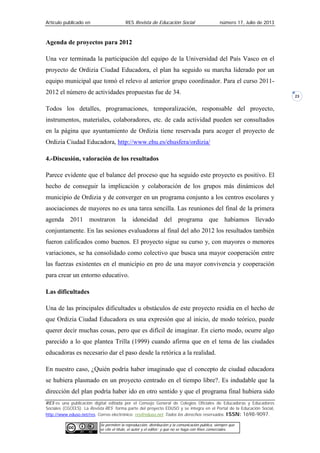 Artículo publicado en RES Revista de Educación Social número 17, Julio de 2013
RES es una publicación digital editada por el Consejo General de Colegios Oficiales de Educadoras y Educadores
Sociales (CGCEES). La Revista RES forma parte del proyecto EDUSO y se integra en el Portal de la Educación Social,
http://www.eduso.net/res. Correo electrónico: res@eduso.net Todos los derechos reservados. ISSN: 1698-9097.
Se permiten la reproducción, distribución y la comunicación pública, siempre que
se cite el título, el autor y el editor; y que no se haga con fines comerciales.
23
Agenda de proyectos para 2012
Una vez terminada la participación del equipo de la Universidad del País Vasco en el
proyecto de Ordizia Ciudad Educadora, el plan ha seguido su marcha liderado por un
equipo municipal que tomó el relevo al anterior grupo coordinador. Para el curso 2011-
2012 el número de actividades propuestas fue de 34.
Todos los detalles, programaciones, temporalización, responsable del proyecto,
instrumentos, materiales, colaboradores, etc. de cada actividad pueden ser consultados
en la página que ayuntamiento de Ordizia tiene reservada para acoger el proyecto de
Ordizia Ciudad Educadora, http://www.ehu.es/ehusfera/ordizia/
4.-Discusión, valoración de los resultados
Parece evidente que el balance del proceso que ha seguido este proyecto es positivo. El
hecho de conseguir la implicación y colaboración de los grupos más dinámicos del
municipio de Ordizia y de converger en un programa conjunto a los centros escolares y
asociaciones de mayores no es una tarea sencilla. Las reuniones del final de la primera
agenda 2011 mostraron la idoneidad del programa que habíamos llevado
conjuntamente. En las sesiones evaluadoras al final del año 2012 los resultados también
fueron calificados como buenos. El proyecto sigue su curso y, con mayores o menores
variaciones, se ha consolidado como colectivo que busca una mayor cooperación entre
las fuerzas existentes en el municipio en pro de una mayor convivencia y cooperación
para crear un entorno educativo.
Las dificultades
Una de las principales dificultades u obstáculos de este proyecto residía en el hecho de
que Ordizia Ciudad Educadora es una expresión que al inicio, de modo teórico, puede
querer decir muchas cosas, pero que es difícil de imaginar. En cierto modo, ocurre algo
parecido a lo que plantea Trilla (1999) cuando afirma que en el tema de las ciudades
educadoras es necesario dar el paso desde la retórica a la realidad.
En nuestro caso, ¿Quién podría haber imaginado que el concepto de ciudad educadora
se hubiera plasmado en un proyecto centrado en el tiempo libre?. Es indudable que la
dirección del plan podría haber ido en otro sentido y que el programa final hubiera sido
 