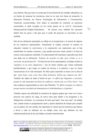 Artículo publicado en RES Revista de Educación Social número 17, Julio de 2013
RES es una publicación digital editada por el Consejo General de Colegios Oficiales de Educadoras y Educadores
Sociales (CGCEES). La Revista RES forma parte del proyecto EDUSO y se integra en el Portal de la Educación Social,
http://www.eduso.net/res. Correo electrónico: res@eduso.net Todos los derechos reservados. ISSN: 1698-9097.
Se permiten la reproducción, distribución y la comunicación pública, siempre que
se cite el título, el autor y el editor; y que no se haga con fines comerciales.
24
muy distinto. Hay que tener en cuenta que el movimiento de las ciudades educadoras, en
un intento de encauzar las iniciativas, tiene en su seno tres líneas de actuación: la
Educación Primaria, las Nuevas Tecnologías de Información y Comunicación,
Transición escuela-trabajo. Esto indica la necesidad de concretar en proyectos
reconocibles el ideal recogido en los veinte puntos de la A.I.C.E. (Asociación
Internacional de Ciudades Educadoras). En nuestro caso, también fue necesario
definir bien los pasos a dar para que el sueño del proyecto se convirtiera en una
realidad.
Otro de los obstáculos principales se reflejó en el escepticismo y la inercia de algunos
de los colectivos representados. Transformar la ciudad, convertir el entorno en
educador, mejorar la convivencia y la cooperación son expresiones que se han
manifestado en muchas ocasiones y que pueden provocar cierta cautela a la hora de
creerse como propuesta realizable. Un representante del municipio expresaba muy bien
esta duda con la afirmación “Estamos de acuerdo en todo, pero ¿Cómo se va a
concretar esa participación?”. En boca de uno de los participantes, el peligro residía en
“quedarse en un mero diagnóstico”, uno de tantos estudios que vienen realizando
periódicamente y que luego no acaban de llevarse a la práctica o que no tienen
consecuencias en la vida municipal. No faltó quien expresaba su temor con la idea de
que “para hacer estas cosas hace falta formación, habría que empezar por ahí”.
También fue objeto de duda el hecho de que “es difícil que lleguemos a acuerdos,
porque la vida municipal está llena de conflictos y mucho más en el País Vasco”. Los
más escépticos argumentaban en clave más filosófica “Es difícil conseguir ese objetivo
porque nuestra sociedad está dominada por el individualismo y el egoísmo”.
También supuso una dificultad la resistencia de algunos grupos que veían en el nuevo
proyecto una especie de carga, de nueva tarea para añadir a los programas y las
obligaciones existentes. La conciencia de tener que hacer “una cosa más”, un trabajo
más, cuando tenían su programación anual y apenas disponían de tiempo para cumplir
con sus planes. En este sentido, fue importante el valorar que las iniciativas que íbamos
a llevar a cabo no debieran ser un trabajo extra, sino que debieran ser una
redimensionalización de las actividades existentes anteriormente.
 