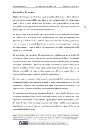 Artículo publicado en RES Revista de Educación Social número 17, Julio de 2013
RES es una publicación digital editada por el Consejo General de Colegios Oficiales de Educadoras y Educadores
Sociales (CGCEES). La Revista RES forma parte del proyecto EDUSO y se integra en el Portal de la Educación Social,
http://www.eduso.net/res. Correo electrónico: res@eduso.net Todos los derechos reservados. ISSN: 1698-9097.
Se permiten la reproducción, distribución y la comunicación pública, siempre que
se cite el título, el autor y el editor; y que no se haga con fines comerciales.
25
Las fortalezas del proyecto
El proyecto consiguió sus objetivos y sigue su marcha debido a que se dieron cita en él
varios aspectos imprescindibles para llevar a cabo semejante plan. En primer lugar,
desde el inicio, el motor y la cobertura del proyecto estuvo garantizada por la iniciativa
y el impulso de la responsable de cultura del ayuntamiento de Ordizia, que fue quien en
primer lugar soñó todo este proceso de transformación.
En segundo lugar, hay que señalar que la acogida que la propuesta tuvo en la Facultad
de Ciencias de la Educación de la Universidad del País Vasco fue entusiasta. Los
proyectos y la historia de las Ciudades Educadoras son bien conocidos, pero pocas
veces se presenta la oportunidad de llevar a la práctica, con ciertas garantías y apoyos,
un plan semejante y en ese sentido el reto fue acogido con mucho interés por parte del
equipo de la Universidad.
La tercera clave del buen éxito del programa estuvo en el hecho de que el diseño del
proyecto preveía un proceso relativamente lento, de asimilación de ideas y de voluntad
de caminar juntos, tanto equipo directivo como departamentos municipales y colectivos
ciudadanos. Transformar Ordizia en una ciudad educadoras no se pude hacer de la
noche a la mañana, de arriba abajo o por decreto. Requiere que quienes van a ser los
últimos responsables se crean el plan, asuman sus objetivos, aporten ideas y se
impliquen en la puesta en marcha de las iniciativas del futuro.
En cuarto lugar, es necesario resaltar que el proyecto ha salido bien porque varios de los
colectivos afectados se comprometieron desde el inicio con entusiasmo en la tarea de
transformar Ordizia en una comunidad educadora. Especialmente destacable es la
implicación de los centros escolares y los colectivos de personas mayores.
Un quinto aspecto a destacar en la responsabilidad de la buena marcha del proyecto fue
la toma de conciencia de que esta iniciativa constituía una fuente de cooperación y una
oportunidad para mejorar la actividad que algunos grupos estaban ya llevando a cabo.
En lugar de verlo como una carga más, una nueva tarea a añadir a sus programas,
descubrieron en el nuevo plan una ocasión para amplificar los efectos de lo que ya
estaban llevando a la práctica.
 