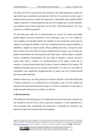 Artículo publicado en RES Revista de Educación Social número 17, Julio de 2013
RES es una publicación digital editada por el Consejo General de Colegios Oficiales de Educadoras y Educadores
Sociales (CGCEES). La Revista RES forma parte del proyecto EDUSO y se integra en el Portal de la Educación Social,
http://www.eduso.net/res. Correo electrónico: res@eduso.net Todos los derechos reservados. ISSN: 1698-9097.
Se permiten la reproducción, distribución y la comunicación pública, siempre que
se cite el título, el autor y el editor; y que no se haga con fines comerciales.
26
Otra idea clave fue la conciencia de que el proyecto de ciudad educadora no podía ser
algo estricto que constriñera la actividad del colectivo o la asociación, es decir, que el
programa tenía que tener su parte de cooperación e intercambio, pero también debiera
respetar y permitir la marcha propia de cada uno de los grupos que se verían afectados.
Las preguntas claves fueron ¿Qué gano yo con esto?, ¿Qué puedo aportar a los otros
colectivos y a Ordizia en general?.
En esta línea, para todos fue un descubrimiento el ver que las mismas actividades
podían adquirir una nueva dimensión a nivel municipal y que a su vez le daban un
nuevo impulso a la actividad original. Por ejemplo, el coro escolar iba a actuar para los
mayores en el hogar del jubilado, con lo que la importancia de los ensayos infantiles se
redoblaba y adquiría un mayor sentido. Ahora cantaban para otros, en lugar de cantar
para sí mismos. Por otros lado, los mayores también tienen su propio coro, de modo que
podrían intercambiarse las actuaciones de unos hacia otros, e incluso llegar a compartir
cantos y programas conjuntamente. De este modo se llegaron a realizar conciertos
mixtos entre niños y mayores. La retroalimentación de los grupos corales fue en
aumento y el mutuo conocimiento entre jóvenes y mayores también se hizo patente. No
estábamos haciendo nada que no existiese anteriormente. Lo nuevo era que había un
intercambio, una cooperación intergeneracional, un pasito más en la transformación
hacia una ciudad educadora.
Podemos afirmar que, de modo general, las iniciativas llevadas a cabo han beneficiado
el trabajo cooperativo y la colaboración en el municipio, y que al mismo tiempo han
supuesto una mejora particular para el grupo o el colectivo implicado. Lo que antes se
estaba haciendo cobra un nuevo sentido y se refuerza.
5.-Reconocimientos
Este trabajo ha sido posible gracias a la implicación personal de personas concretas que
han asumido la tarea de llevar a cabo un proyecto semejante y se han implicado en el
tema aportando ideas, participando con entusiasmo y superando las reticencias que
aparecen siempre ante un proceso de tal envergadura.
 