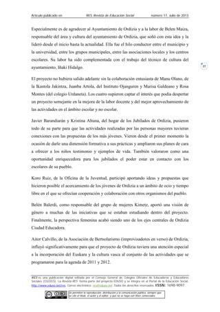 Artículo publicado en RES Revista de Educación Social número 17, Julio de 2013
RES es una publicación digital editada por el Consejo General de Colegios Oficiales de Educadoras y Educadores
Sociales (CGCEES). La Revista RES forma parte del proyecto EDUSO y se integra en el Portal de la Educación Social,
http://www.eduso.net/res. Correo electrónico: res@eduso.net Todos los derechos reservados. ISSN: 1698-9097.
Se permiten la reproducción, distribución y la comunicación pública, siempre que
se cite el título, el autor y el editor; y que no se haga con fines comerciales.
27
Especialmente es de agradecer al Ayuntamiento de Ordizia y a la labor de Belen Maiza,
responsable del área y cultura del ayuntamiento de Ordizia, que soñó con esta idea y la
lideró desde el inicio hasta la actualidad. Ella fue el hilo conductor entre el municipio y
la universidad, entre los grupos municipales, entre las asociaciones locales y los centros
escolares. Su labor ha sido complementada con el trabajo del técnico de cultura del
ayuntamiento, Iñaki Hidalgo.
El proyecto no hubiera salido adelante sin la colaboración entusiasta de Manu Olano, de
la Ikastola Jakintza, Juanba Artola, del Instituto Ojanguren y Marisa Galdeano y Rosa
Montes (del colegio Urdaneta). Los cuatro supieron captar el interés que podía despertar
un proyecto semejante en la mejora de la labor docente y del mejor aprovechamiento de
las actividades en el ámbito escolar y no escolar.
Javier Barandiarán y Kristina Altuna, del hogar de los Jubilados de Ordizia, pusieron
todo de su parte para que las actividades realizadas por las personas mayores tuvieran
conexiones con las propuestas de los más jóvenes. Vieron desde el primer momento la
ocasión de darle una dimensión formativa a sus prácticas y ampliaron sus planes de cara
a ofrecer a los niños testimonio y ejemplos de vida. También valoraron como una
oportunidad enriquecedora para los jubilados el poder estar en contacto con los
escolares de su pueblo.
Koro Ruiz, de la Oficina de la Juventud, participó aportando ideas y propuestas que
hicieron posible el acercamiento de los jóvenes de Ordizia a un ámbito de ocio y tiempo
libre en el que se ofrecían cooperación y colaboración con otros organismos del pueblo.
Belén Balerdi, como responsable del grupo de mujeres Kimetz, aportó una visión de
género a muchas de las iniciativas que se estaban estudiando dentro del proyecto.
Finalmente, la perspectiva femenina acabó siendo uno de los ejes centrales de Ordizia
Ciudad Educadora.
Aitor Calvillo, de la Asociación de Bertsolarismo (improvisadores en verso) de Ordizia,
influyó significativamente para que el proyecto de Ordizia tuviera una atención especial
a la incorporación del Euskara y la cultura vasca al conjunto de las actividades que se
programaron para la agenda de 2011 y 2012.
 