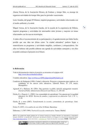 Artículo publicado en RES Revista de Educación Social número 17, Julio de 2013
RES es una publicación digital editada por el Consejo General de Colegios Oficiales de Educadoras y Educadores
Sociales (CGCEES). La Revista RES forma parte del proyecto EDUSO y se integra en el Portal de la Educación Social,
http://www.eduso.net/res. Correo electrónico: res@eduso.net Todos los derechos reservados. ISSN: 1698-9097.
Se permiten la reproducción, distribución y la comunicación pública, siempre que
se cite el título, el autor y el editor; y que no se haga con fines comerciales.
28
Alazne Elorza, de la Asociación Hitzaro, de Euskara y tiempo libre, se encargo de
organizar actividades de tiempo libre para los periodos vacacionales.
Leire Arandia, del grupo D’Elikatuz, impulsó programas y actividades relacionadas con
el medio ambiente y la salud.
Miguel Arrese, de la Asociación Gueske, de la escuela de la experiencia de Ordizia,
impulsó programas y actividades de intercambio entre jóvenes y mayores en temas
relacionados con las nuevas tecnologías.
A todos ellos el reconocimiento de su participación y el agradecimiento por haber hecho
posible que una idea tan difusa como “la ciudad educadora” pudiera llegar a
materializarse en programas y actividades tangibles, cotidianos y enriquecedores. Sin
ellos no hubiera sido posible elaborar una agenda de actividades semejante y sin ellos
no podrá continuar el proyecto en el futuro.
6.-Referencias
Toda la documentación relativa al proyecto se encuentra en la página web:
http://www.ehu.es/ehusfera/ordizia/
Ciudades educadoras. http://w10.bcn.es/APPS/eduportal/pubPortadaAc.do
Cuadernos de Pedagogía (1999). Ciudad y educación. Proyectos y propuestas para implicar a la
ciudadanía en los nuevos retos educativos. Editorial Praxis. Nº 278, marzo,
Monográfico.
Agranoff, R y McGuire, M. (2001). Big questions in public network management research.
Journal of Public Administration Research and Theory, 11, 295-326
Flecha, R. y Puigvert, L. (2002). Las comunidades de aprendizaje: Una apuesta por la igualdad
educativa. En: REXE: Revista de estudios y experiencias en educación. Vol. 1, Nº. 1,.
11-20
Flecha, R. y otros (2007). Transformando la escuela: comunidades de aprendizaje. Graó.
Barcelona.
Freire, P. (1997). A la sombra de este árbol. El Roure. Barcelona.
Habermas, J. (1987-1989). Teoría de la acción comunicativa. Taurus. Madrid.
 