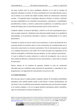 Artículo publicado en RES Revista de Educación Social número 17, Julio de 2013
RES es una publicación digital editada por el Consejo General de Colegios Oficiales de Educadoras y Educadores
Sociales (CGCEES). La Revista RES forma parte del proyecto EDUSO y se integra en el Portal de la Educación Social,
http://www.eduso.net/res. Correo electrónico: res@eduso.net Todos los derechos reservados. ISSN: 1698-9097.
Se permiten la reproducción, distribución y la comunicación pública, siempre que
se cite el título, el autor y el editor; y que no se haga con fines comerciales.
3
Así pues, estamos ante un nuevo paradigma educativo en el cual el concepto de
educación sobrepasa la escuela. El marco socializador de la actividad educativo pasa a
ser un entorno en su sentido más amplio (ciudad, medios de comunicación, relaciones
sociales…) Comprende todas la topologías educativos (formal, no formal e informal),
una gran complejidad en los contenidos (conocimientos, experiencias y sensibilidades,
procedimientos, normas y valores) y aplicaciones (académicas, no académicas, para el
mundo del trabajo, para el conocimiento personal, para la acción colectiva).
Comporta, además, un proceso individual y colectivo en el cual la participación pasa a
tener un papel sustancial y finalmente tiene dimensión global basada en la igualdad de
oportunidades, en la promoción individual y colectiva y fundamentada en los valores
democráticos.
Teniendo en cuentas las nuevas teorías socio-económicas, el motor del desarrollo de la
economía durante los próximos años no será el incremento de la productividad sino la
innovación y para innovar se necesita conocimiento. Pero el conocimiento que se genera
y no comporta innovación es casi estéril. Por lo tanto una parte muy importantes de las
políticas municipales o territoriales tiene que dirigirse no solo a generar conocimiento –
a lo que se dedican los centros educativos y centros de investigación- sino a crear un
buen sistema de difusión y transmisión de este conocimientos y, sobre todo, un sistema
de innovación.
Educar, además de ser sinónimo de aprender, también es crear las condiciones
adecuadas para que ciudadanía tenga autonomía de pensamiento y capacidad de auto-
programación y de adquisición de conocimientos el resto de su vida.
La Ciudad Educadora
Hoy más que nunca la ciudad, grande o pequeña, dispone de incontables posibilidades
educadoras, pero también pueden incidir en ella fuerzas e inercias deseducadoras. De
una forma u otra, la ciudad presenta elementos importantes para una formación integral:
es un sistema complejo y a la vez un agente educativo permanente, plural y poliédrico,
capaz de contrarrestar los factores deseducativos.
 