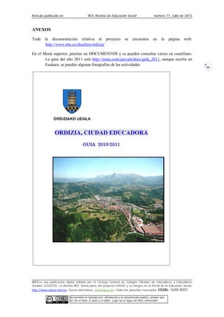 Artículo publicado en RES Revista de Educación Social número 17, Julio de 2013
RES es una publicación digital editada por el Consejo General de Colegios Oficiales de Educadoras y Educadores
Sociales (CGCEES). La Revista RES forma parte del proyecto EDUSO y se integra en el Portal de la Educación Social,
http://www.eduso.net/res. Correo electrónico: res@eduso.net Todos los derechos reservados. ISSN: 1698-9097.
Se permiten la reproducción, distribución y la comunicación pública, siempre que
se cite el título, el autor y el editor; y que no se haga con fines comerciales.
30
ANEXOS
Toda la documentación relativa al proyecto se encuentra en la página web:
http://www.ehu.es/ehusfera/ordizia/
En el Menú superior, pinchar en DOCUMENTOS y se pueden consultar varios en castellano.
La guía del año 2011 está http://issuu.com/jauvam/docs/gida_2011, aunque escrita en
Euskara, se pueden algunas fotografías de las actividades
 