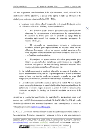 Artículo publicado en RES Revista de Educación Social número 17, Julio de 2013
RES es una publicación digital editada por el Consejo General de Colegios Oficiales de Educadoras y Educadores
Sociales (CGCEES). La Revista RES forma parte del proyecto EDUSO y se integra en el Portal de la Educación Social,
http://www.eduso.net/res. Correo electrónico: res@eduso.net Todos los derechos reservados. ISSN: 1698-9097.
Se permiten la reproducción, distribución y la comunicación pública, siempre que
se cite el título, el autor y el editor; y que no se haga con fines comerciales.
4
Así pues se proponen tres dimensiones de las relaciones entre ciudad y educación: la
ciudad como entorno educativo, la ciudad como agente o medio de educación y la
ciudad como contenido educativo (Trilla, 1999 y 2006).
a.- La ciudad como entorno educativo: aprender en la ciudad. Desde esta visión
de “contenedor educativo” múltiple y diverso encontramos:
• Una estructura estable formada por instituciones específicamente
educativas. En este grupo están el sistema escolar, los establecimientos
de educación no formal como son las entidades de tiempo libre, la
animación sociocultural, los espacios de educación permanente de
personas adultas, etc.
• El entramado de equipamientos, recursos e instituciones
ciudadanas estables pero específicamente no escolares como son las
bibliotecas, los centros cívicos, los museos; es decir espacios en los
cuales se genera intencionadamente educación si bien esta actividad no
es su función primaria y principal.
• Un conjunto de acontecimientos educativos programados pero
efímeros u ocasionales. Los ejemplos de acontecimientos que se pueden
incluir en este apartado son muy diversos y van desde las ferias, a los
congresos, jornadas campañas, celebraciones, etc.
b.- La ciudad como agente o medio de educación: aprender de la ciudad. La
ciudad informalmente educa y en ella se puede aprender de manera espontánea
cultura civismo pero también puede ser un espacio generador de agresividad
marginación, insensibilidad, consumismo desmesurado, indeferencia, etc.
c.- La ciudad como contenido educativo: aprender la ciudad. Al decir nuestra
ciudad, nuestro barrio estamos invocando la identidad, la propiedad del lugar, la
pertenencia. El saberlos propios es asumir la gestión de resolver o encaminar las
demandas, las propias del barrio y las de sus articulaciones con el resto de la
ciudad.
A partir de la voluntad de hacer frente a las incertidumbres que pudieran surgir en el
camino, nace en 1990 el movimiento denominado CIUDADES EDUCADORAS, con la
intención de ofrecer un foro de trabajo conjunto de cara a una mejora de la calidad de
vida de los ciudadanos (http://www.edcities.org).
La A.I.C.E. (Asociación Internacional de Ciudades Educadoras) coordina los trabajos y
las experiencias de muchos municipios y organiza en torno a este tema numerosos
 