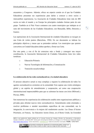 Artículo publicado en RES Revista de Educación Social número 17, Julio de 2013
RES es una publicación digital editada por el Consejo General de Colegios Oficiales de Educadoras y Educadores
Sociales (CGCEES). La Revista RES forma parte del proyecto EDUSO y se integra en el Portal de la Educación Social,
http://www.eduso.net/res. Correo electrónico: res@eduso.net Todos los derechos reservados. ISSN: 1698-9097.
Se permiten la reproducción, distribución y la comunicación pública, siempre que
se cite el título, el autor y el editor; y que no se haga con fines comerciales.
5
encuentros y Congresos. Además, ofrece un espacio común en el que las Ciudades
Educadoras presentan sus experiencias para darlas a conocer a otros socios e
intercambiar experiencias. La Asociación de Ciudades Educadoras tiene más de 400
socios en todo el mundo y en Europa las principales ciudades forman parte de este
grupo. También en el País Vasco contamos con cuatro municipios que trabajan en el
seno del movimiento de las Ciudades Educadoras; son Baracaldo, Bilbo, Donostia y
Gasteiz.
Las aspiraciones de la Asociación Internacional de ciudades Educadoras se recogen en
una Carta de veinte puntos (Barcelona, 1994). En ese documento se indican los
principales objetivos y tareas que se pretenden realizar. Los municipios que quieren
convertirse en Ciudad Educadora deben aprobar y firmar esa Carta.
Por otra parte, y con el fin de conocerse más a fondo y conseguir una mayor
coordinación, la Asociación Internacional de Ciudades Educadoras tiene tres redes
temáticas:
o Educación Primaria
o Nuevas Tecnologías de Información y Comunicación
o Transición escuela-trabajo
La colaboración de las redes socioeducativas y la ciudad educadora
El proceso educativo actual es muy complejo y requiere la colaboración de todos los
agentes socioeducativos existentes en la comunidad. Esto supone una visión estratégica
global y un espíritu de entendimiento y cooperación, así como una cooperación
interinstitucional imprescindibles para que se culminen las tareas con éxito (Milward y
Provan, 2006).
Son numerosas las experiencias de colaboración estable entre organizaciones públicas y
privadas para afrontar nuevos retos socioeducativos. Generalmente están orientadas a
resolver problemas o atender necesidades específicas de una comunidad, sea la
integración, la convivencia o la mejora del rendimiento escolar. Las Zones d’Action
Prioritaire, en Francia, las Education Action Zones, en el Reino Unido, las Extended
 
