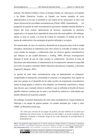 Artículo publicado en RES Revista de Educación Social número 17, Julio de 2013
RES es una publicación digital editada por el Consejo General de Colegios Oficiales de Educadoras y Educadores
Sociales (CGCEES). La Revista RES forma parte del proyecto EDUSO y se integra en el Portal de la Educación Social,
http://www.eduso.net/res. Correo electrónico: res@eduso.net Todos los derechos reservados. ISSN: 1698-9097.
Se permiten la reproducción, distribución y la comunicación pública, siempre que
se cite el título, el autor y el editor; y que no se haga con fines comerciales.
6
Schools, The Harlem Children’s Zone, en Estados Unidos, las Interxarxes, en Cataluña
o las Redes Educativas Locales, en España, son buenos ejemplos de estos
planteamientos en los que se pretende es una mejora de las actuaciones en red y una
mayor eficacia de las actividades socioeducativas (Ubieto, 2009). Generalmente, los
programas de gestión de redes socioeducativas que hemos señalado intentan afrontar la
mejora del éxito escolar, optimización de recursos, incrementar la eficiencia
organizativa o la mejora de la capacidad de innovación del sector público. Sin embargo,
apenas se tiene en cuenta, a la hora de evaluar los resultados, el modelo de red, las
pautas de colaboración o las estrategias de gestión utilizadas y su mejora.
Por nuestra parte, de cara a la creación y desarrollo de un proyecto como el de la ciudad
educadora, destacamos la importancia que otros autores le conceden al trabajo en red,
como creador de sinergias y colaboración entre los diversos agentes socioeducativos
que influyen en esa ciudad (Sorensen y Torfing, 2009). Diversas investigaciones
destacan el hecho de que las redes sociales en colaboración favorecen la toma de
decisiones más democráticas, el afianzamiento de la cooperación, aumenta la capacidad
de la red y los grupos y permiten aflorar soluciones más precisas, integrales, y eficientes
(Agranoff y Mcguire, 2001).
La gestión de estas redes socioeducativas exige un planteamiento no jerárquico,
compartiendo la información, fomentando el consenso y la autogestión. Esto supone un
gran reto, porque en el desarrollo de las redes sociales de cooperación socioeducativa
entran en juego grupos y colectivos muy dispares, con formación, experiencia y estatus
muy diverso, que a menudo entran en conflicto y que se enfrentan al desafío de buscar
aquellos intereses comunes que les unen y los beneficios colectivos e individuales que
pueden obtenerse de la gestión conjunta.
Sin embargo, la gestión democrática de estas redes socioeducativas, exigen también un
liderazgo y un equipo de gestión potente. Un estudio realizado por López y otros
(2008) en Barcelona mostró que,
“las redes que carecían de un equipo de gestión carecían también de un motor que
alimentara sus interacciones, su estructura era más frágil y su acción resultaba menos
influyente, corriendo el constante riesgo de ver como disminuía su actividad hasta la
desmembración”.
 