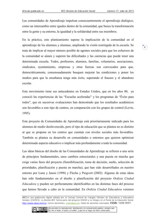Artículo publicado en RES Revista de Educación Social número 17, Julio de 2013
RES es una publicación digital editada por el Consejo General de Colegios Oficiales de Educadoras y Educadores
Sociales (CGCEES). La Revista RES forma parte del proyecto EDUSO y se integra en el Portal de la Educación Social,
http://www.eduso.net/res. Correo electrónico: res@eduso.net Todos los derechos reservados. ISSN: 1698-9097.
Se permiten la reproducción, distribución y la comunicación pública, siempre que
se cite el título, el autor y el editor; y que no se haga con fines comerciales.
8
Las comunidades de Aprendizaje impulsan consecuentemente el aprendizaje dialógico,
como un intercambio entre iguales dentro de la comunidad, que busca la transformación
entre la gente y su entorno, la igualdad y la solidaridad entre sus miembros.
En la práctica, este planteamiento supone la implicación de la comunidad en el
aprendizaje de los alumnos y alumnas, ampliando la visión restringida de la escuela. Se
trata de implicar al mayor número posible de agentes sociales para que los esfuerzos de
la comunidad se aúnen y superen las dificultades y las carencias que puede tener una
determinada escuela. Todos, profesores, alumnos, familias, voluntarios, asociaciones,
sindicatos, ayuntamiento, empresas y otras fuerzas son convocados para que,
democráticamente, consensuadamente busquen mejorar las condiciones y poner los
medios para que la enseñanza tenga más éxito, superando el fracaso y el abandono
escolar.
Este movimiento tiene sus antecedentes en Estados Unidos, que en los años 80, ya
conoció las experiencias de las “Escuelas aceleradas” y los programas de “Éxito para
todos”, que en sucesivas evaluaciones han demostrado que los resultados académicos
son favorables a este tipo de centros, en comparación con los grupos de control (Levin,
1995).
Este proyecto de Comunidades de Aprendizaje está prioritariamente indicado para los
alumnos de medio desfavorecido, pero el tipo de educación que se plantea no es distinto
al que se propone en los centros que cuentan con niveles sociales más favorables.
También se plantea su desarrollo en comunidades o entornos que quieren optimizar
determinado aspecto educativo o implicar más profundamente a toda la comunidad.
Las ideas básicas del diseño de las Comunidades de Aprendizaje se refieren a una serie
de principios fundamentales, unos cambios estructurales y una puesta en marcha que
exige varias fases del proyecto (Sensibilización, toma de decisión, sueño, selección de
prioridades, planificación y puesta en marcha), que han sido desarrollados en nuestro
entorno por Luna y Jaussi (1998) y Flecha y Puigvert (2002). Algunas de estas ideas
han sido fundamentales en el diseño y planificación del proyecto Ordizia Ciudad
Educadora y pueden ser perfectamente identificables en las distintas fases del proceso
que hemos llevado a cabo en la comunidad. En Ordizia Ciudad Educadora veremos
 