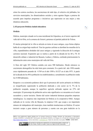 Artículo publicado en RES Revista de Educación Social número 17, Julio de 2013
RES es una publicación digital editada por el Consejo General de Colegios Oficiales de Educadoras y Educadores
Sociales (CGCEES). La Revista RES forma parte del proyecto EDUSO y se integra en el Portal de la Educación Social,
http://www.eduso.net/res. Correo electrónico: res@eduso.net Todos los derechos reservados. ISSN: 1698-9097.
Se permiten la reproducción, distribución y la comunicación pública, siempre que
se cite el título, el autor y el editor; y que no se haga con fines comerciales.
9
cómo los centros escolares, las asociaciones de todo tipo, el colectivo de jubilados, los
servicios municipales, los dinamizadores sociales y otros agentes llegan a ponerse de
acuerdo para impulsar programas e iniciativas que repercuten en una mejor y más
dinámica educación.
2.-El proyecto Ordizia ciudad educadora
Ordizia
Ordizia, municipio situado en la zona meridional de Gipuzkoa, en el tercio superior del
valle del río Oria, en la comarca de Goierri, pertenece al partido judicial de Tolosa.
El núcleo principal de la villa se articula en torno al casco antiguo, cuya forma elíptica
habla de su origen bajo medieval. Tras las guerras carlistas se derriban las murallas de la
villa, expandiéndose alrededor del casco antiguo y siguiendo la dirección de la antigua
carretera nacional. Expansión que se realiza a partir de la década de los 60 y 70. El
desarrollo urbano e industrial de Beasain, Lazkao y Ordizia, confunde prácticamente la
delimitación entre estos municipios del valle del Oria.
A fines del siglo XV Ordizia contaba con unos 500 habitantes. Desde entonces su
crecimiento demográfico ha sido lento pero constante. Es a partir del año 1950 cuando
crece rápidamente pasando de 4.769 en el año 1950 a 10.327 en el año.1975. A partir
de la década de los 80 la población ira estabilizándose y actualmente su población ronda
los 9.500 habitantes.
Respecto a su economía podemos decir que la presencia del sector primario en Ordizia
es insignificante suponiendo la población dedicada a este sector un 0, 7% de la
población ocupada, aunque la superficie agrícola utilizada supone un 27% del
municipio. El porcentaje de población activa más significativo se encuentra en el sector
secundario y sector terciario. Dentro del sector industrial destacan pequeñas empresas
metalúrgicas. La empresa más importante de Ordizia es la cooperativa Orkli. Aunque
radicada en la vecina villa de Beasain, la empresa CAF, que ocupa a un importante
número de trabajadores del municipio, tiene también instalaciones en Ordizia. El sector
terciario ocupa a gran número de personas y cuenta con una gran tradición en la
 