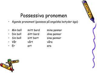 Possessiva pronomen
• Ägande pronomen! (possess på engelska betyder äga)


•   Min boll   mitt bord    mina pennor
•   Din boll   ditt bord    dina pennor
•   Sin boll   sitt bort    sina pennor
•   Vår        vårt         våra
•   Er         ert          era
 