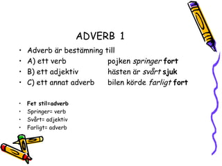 ADVERB 1
•   Adverb är bestämning till
•   A) ett verb           pojken springer fort
•   B) ett adjektiv       hästen är svårt sjuk
•   C) ett annat adverb   bilen körde farligt fort

•   Fet stil=adverb
•   Springer= verb
•   Svårt= adjektiv
•   Farligt= adverb
 