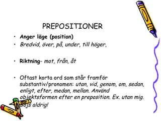 PREPOSITIONER
• Anger läge (position)
• Bredvid, över, på, under, till höger,


• Riktning- mot, från, åt


• Oftast korta ord som står framför
  substantiv/pronomen: utan, vid, genom, om, sedan,
  enligt, efter, medan, mellan. Använd
  objektsformen efter en preposition. Ex. utan mig.
• Böjs aldrig!
 
